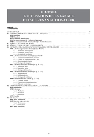PANORAMA
INTRODUCTION . . . . . . . . . . . . . . . . . . . . . . . . . . . . . . . . . . . . . . . . . . . . . . . . . . . . . . . . . . . . . . . . . . . . . . . . . . . . . . . . . . 40
4.1 LE CONTEXTE DE L’UTILISATION DE LA LANGUE . . . . . . . . . . . . . . . . . . . . . . . . . . . . . . . . . . . . . . . . . . . . . . . 41
4.1.1 Domaines
4.1.2 Situations
4.1.3 Conditions et contraintes
4.1.4 Le contexte mental de l’utilisateur/apprenant
4.1.5 Le contexte mental de l’interlocuteur (ou des interlocuteurs)
4.2 THÈMES DE COMMUNICATION . . . . . . . . . . . . . . . . . . . . . . . . . . . . . . . . . . . . . . . . . . . . . . . . . . . . . . . . . . . . . . . . 45
4.3 TÂCHES COMMUNICATIVES ET FINALITÉS . . . . . . . . . . . . . . . . . . . . . . . . . . . . . . . . . . . . . . . . . . . . . . . . . . . . . 46
4.4 ACTIVITÉS DE COMMUNICATION LANGAGIÈRE ET STRATÉGIES . . . . . . . . . . . . . . . . . . . . . . . . . . . . . . . . . 48
4.4.1 Activités de production et stratégies (p. 48 à 54)
4.4.1.1 Production orale (Parler)
4.4.1.2 Production écrite (Écrire)
4.4.1.3 Stratégies de production
4.4.2 Activités de réception et stratégies (p. 54 à 60)
4.4.2.1 Écoute ou compréhension de l’oral
4.4.2.2 Lecture ou compréhension de l’écrit
4.4.2.3 Réception audiovisuelle
4.4.2.4 Stratégies de réception
4.4.3 Activités d’interaction et stratégies (p. 60 à 71)
4.4.3.1 Interaction orale
4.4.3.2 Interaction écrite
4.4.3.3 Stratégies d’interaction
4.4.4 Activités de médiation et stratégies (p. 71 à 72)
4.4.4.1 Médiation orale
4.4.4.2 Médiation écrite
4.4.4.3 Stratégies de médiation
4.4.5 Communication non verbale (p. 72 à 73)
4.4.5 1 Gestes et actions
4.4.5.2 Comportement paralinguistique
4.4.5.3 Éléments paratextuels
4.5 OPÉRATIONS DE COMMUNICATION LANGAGIÈRE . . . . . . . . . . . . . . . . . . . . . . . . . . . . . . . . . . . . . . . . . . . . . . . 73
4.5.1 Planification
4.5.2 Exécution
4.5.2.1 Production
4.5.2.2 Réception
4.5.2.3 Interaction
4.5.3 Contrôle
4.6 LE TEXTE . . . . . . . . . . . . . . . . . . . . . . . . . . . . . . . . . . . . . . . . . . . . . . . . . . . . . . . . . . . . . . . . . . . . . . . . . . . . . . . . . . . . 75
4.6.1 Textes et supports
4.6.2 Genres et types de textes
4.6.2.1 Textes oraux
4.6.2.2 Textes écrits
4.6.3 Textes et activités
CHAPITRE 4
L’UTILISATION DE LA LANGUE
ET L’APPRENANT/UTILISATEUR
39
 