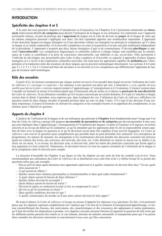 INTRODUCTION
Spécificités des chapitres 4 et 5
À la suite des trois premiers chapitres d’introduction et d’exposition, les Chapitres 4 et 5 présentent maintenant un classe-
ment relativement détaillé de catégories pour décrire l’utilisation de la langue et son utilisateur. En conformité avec l’approche
actionnelle retenue, on part du principe que l’apprenant de langue est en train de devenir un usager de la langue de sorte que
les mêmes catégories pourront s’appliquer aux deux. On doit cependant apporter une modification importante. L’apprenant
d’une deuxième langue (ou langue étrangère) et d’une deuxième culture (ou étrangère) ne perd pas la compétence qu’il a dans
sa langue et sa culture maternelles. Et la nouvelle compétence en cours d’acquisition n’est pas non plus totalement indépendante
de la précédente. L’apprenant n’acquiert pas deux façons étrangères d’agir et de communiquer. Il devient plurilingue et app-
rend l’interculturalité. Les compétences linguistiques et culturelles relatives à chaque langue sont modifiées par la connais-
sance de l’autre et contribuent à la prise de conscience interculturelle, aux habiletés et aux savoir-faire. Elles permettent à
l’individu de développer une personnalité plus riche et plus complexe et d’accroître sa capacité à apprendre d’autres langues
étrangères et à s’ouvrir à des expériences culturelles nouvelles. On rend aussi les apprenants capables de médiation par l’inter-
prétation et la traduction entre des locuteurs de deux langues qui ne peuvent communiquer directement. Les sections 4.4.4 ainsi
que 5.1.1.2, 5.1.1.3 et 5.1.4 réservent bien sûr une place à ces activités et à ces compétences qui différencient l’apprenant de lan-
gue du locuteur natif monolingue.
Rôle des encadrés
À partir d’ici, les lecteurs constateront que chaque section est suivie d’un encadré dans lequel on invite l’utilisateur du Cadre
de référence à « envisager et expliciter » les réponses à une question (ou plus) qui suit. L’alternative « sera capable de/sera
outillé pour/devra le faire » renvoie respectivement à l’apprentissage, à l’enseignement et à l’évaluation. L’énoncé contenu dans
l’encadré est formulé en termes d’invitation plutôt que d’instruction afin de mettre en évidence le parti-pris de non-directivité
du Cadre de référence. Si un utilisateur considère qu’il n’est pas concerné par un certain domaine, il n’a pas à s’attacher à chaque
section dans le détail. Cependant, nous espérons que, dans la plupart des cas, l’utilisateur du Cadre de référence réfléchira à la
question soulevée dans chaque encadré et prendra position dans un sens ou dans l’autre. S’il s’agit d’une décision d’une cer-
taine importance, il pourra la formuler en utilisant les catégories et les exemples fournis et en apportant des compléments, le cas
échéant, pour l’objectif en question.
Apports du chapitre 4
L’analyse de l’utilisation de la langue et de son utilisateur que présente le Chapitre 4 est fondamentale pour l’usage que l’on
fera du Cadre de référence puisqu’elle propose un ensemble de paramètres et de catégories qui devrait permettre à tous ceux
qui sont impliqués dans l’apprentissage, l’enseignement et l’évaluation des langues vivantes d’examiner et d’exposer, en termes
concrets et au niveau de détail qu’ils souhaitent, ce qu’ils attendent que les apprenants dont ils ont la responsabilité soient capa-
bles de faire avec la langue en question et ce qu’ils devraient savoir pour être capables d’une activité langagière. Le Cadre de
référence veut couvrir la question aussi complètement que possible mais ne peut prétendre être exhaustif. Les concepteurs de
programmes, les auteurs de manuels, les enseignants et les examinateurs devront prendre des décisions concrètes très précises
quant au contenu des textes, des exercices, des activités, des tests, etc. Cette démarche ne saurait en aucun cas se réduire à un
choix sur un menu. À ce niveau, les décisions sont, et doivent être, entre les mains des praticiens concernés qui feront appel à
leur jugement et à leur créativité. Néanmoins, ils devraient trouver ici tous les aspects essentiels de l’utilisation de la langue et
de la compétence dont ils doivent tenir compte.
La structure d’ensemble du Chapitre 4 qui figure en tête du chapitre est une sorte de liste de contrôle (check-list). Nous
recommandons aux utilisateurs du Cadre de référence de se familiariser avec cette liste et de s’y référer lorsqu’ils se posent des
questions telles que, par exemple :
– Puis-je prévoir dans quels domaines mes apprenants opéreront et à quelles situations ils devront faire face ? Si oui, quels
rôles joueront-ils ?
– À qui auront-ils affaire ?
– Quelles seront leurs relations personnelles et institutionnelles et dans quel cadre institutionnel ?
– À quels objets auront-ils besoin de faire référence ?
– Quelles tâches devront-ils accomplir ?
– Quels thèmes auront-ils besoin de traiter ?
– Devront-ils parler ou seulement écouter et lire en comprenant le sens ?
– Qu’est-ce qu’ils écouteront ou liront ?
– Dans quelles conditions devront-ils agir ?
– À quelle connaissance du monde ou d’une autre culture devront-ils faire appel ?
De toute évidence, le Cadre de référence n’est pas en mesure d’apporter les réponses à ces questions. En fait, c’est justement
parce que les réponses reposent complètement sur l’analyse que l’on fera de la situation d’enseignement/apprentissage, et sur-
tout essentiellement des besoins, des motivations, des caractéristiques et des ressources des apprenants et autres partenaires,
qu’il faut diversifier les dispositions à prendre. Les chapitres suivants ont pour fonction d’organiser la question de telle sorte que
les différents points puissent être traités et, le cas échéant, discutés de manière rationnelle et transparente pour que l’on puisse
faire connaître les décisions clairement et concrètement à tous ceux qu’elles concernent.
UN CADRE EUROPÉEN COMMUN DE RÉFÉRENCE POUR LES LANGUES – APPRENDRE, ENSEIGNER, ÉVALUER
40
 