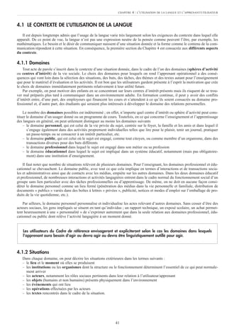 41
4.1 LE CONTEXTE DE L’UTILISATION DE LA LANGUE
Il est depuis longtemps admis que l’usage de la langue varie très largement selon les exigences du contexte dans lequel elle
apparaît. De ce point de vue, la langue n’est pas une expression neutre de la pensée comme peuvent l’être, par exemple, les
mathématiques. Le besoin et le désir de communiquer naissent d’une situation donnée et la forme comme le contenu de la com-
munication répondent à cette situation. En conséquence, la première section du Chapitre 4 est consacrée aux différents aspects
du contexte.
4.1.1 Domaines
Tout acte de parole s’inscrit dans le contexte d’une situation donnée, dans le cadre de l’un des domaines (sphères d’activité
ou centres d’intérêt) de la vie sociale. Le choix des domaines pour lesquels on rend l’apprenant opérationnel a des consé-
quences qui vont loin dans la sélection des situations, des buts, des tâches, des thèmes et des textes autant pour l’enseignement
que pour le matériel d’évaluation et les activités. Il est bon que les utilisateurs gardent présente à l’esprit la motivation que crée
le choix de domaines immédiatement pertinents relativement à leur utilité future.
Par exemple, on peut motiver des enfants en se concentrant sur leurs centres d’intérêt présents mais ils risquent de se trou-
ver mal préparés plus tard à communiquer dans un environnement adulte. En formation continue, il peut y avoir des conflits
d’intérêt entre, d’une part, des employeurs qui financent les cours et s’attendent à ce qu’ils soient consacrés au domaine pro-
fessionnel et, d’autre part, des étudiants qui seraient plus intéressés à développer le domaine des relations personnelles.
Le nombre des domaines possibles est indéterminé ; en effet, n’importe quel centre d’intérêt ou sphère d’activité peut cons-
tituer le domaine d’un usager donné ou un programme de cours. Toutefois, en ce qui concerne l’enseignement et l’apprentissage
des langues en général, on peut utilement distinguer au moins les domaines suivants
– le domaine personnel, qui est celui de la vie privée du sujet, centrée sur le foyer, la famille et les amis et dans lequel il
s’engage également dans des activités proprement individuelles telles que lire pour le plaisir, tenir un journal, pratiquer
un passe-temps ou se consacrer à un intérêt particulier, etc.
– le domaine public, qui est celui où le sujet est engagé, comme tout citoyen, ou comme membre d’un organisme, dans des
transactions diverses pour des buts différents
– le domaine professionnel dans lequel le sujet est engagé dans son métier ou sa profession
– le domaine éducationnel dans lequel le sujet est impliqué dans un système éducatif, notamment (mais pas obligatoire-
ment) dans une institution d’enseignement.
Il faut noter que nombre de situations relèvent de plusieurs domaines. Pour l’enseignant, les domaines professionnel et édu-
cationnel se chevauchent. Le domaine public, avec tout ce que cela implique en termes d’interactions et de transactions socia-
les et administratives ainsi que de contacts avec les médias, empiète sur les autres domaines. Dans les deux domaines éducatif
et professionnel, de nombreuses interactions et activités langagières entrent dans le cadre normal du fonctionnement social d’un
groupe sans lien particulier avec des tâches professionnelles ou d’apprentissage. De même, on ne doit en aucune façon consi-
dérer le domaine personnel comme un lieu fermé (pénétration des médias dans la vie personnelle et familiale, distribution de
documents « publics » variés dans des boîtes à lettres « privées », publicité, notices et modes d’emploi sur l’emballage de pro-
duits de la vie quotidienne, etc.).
Par ailleurs, le domaine personnel personnalise et individualise les actes relevant d’autres domaines. Sans cesser d’être des
acteurs sociaux, les gens impliqués se situent en tant qu’individus ; un rapport technique, un exposé scolaire, un achat permet-
tent heureusement à une « personnalité » de s’exprimer autrement que dans la seule relation aux domaines professionnel, édu-
cationnel ou public dont relève l’activité langagière à un moment donné.
4.1.2 Situations
Dans chaque domaine, on peut décrire les situations extérieures dans les termes suivants :
– le lieu et le moment où elles se produisent
– les institutions ou les organismes dont la structure ou le fonctionnement déterminent l’essentiel de ce qui peut normale-
ment arriver
– les acteurs, notamment les rôles sociaux pertinents dans leur relation à l’utilisateur/apprenant
– les objets (humains et non humains) présents physiquement dans l’environnement
– les événements qui ont lieu
– les opérations effectuées par les acteurs
– les textes rencontrés dans le cadre de la situation.
Les utilisateurs du Cadre de référence envisageront et expliciteront selon le cas les domaines dans lesquels
l’apprenant aura besoin d’agir ou devra agir ou devra être linguistiquement outillé pour agir.
CHAPITRE 4 : L’UTILISATION DE LA LANGUE ET L’APPRENANT/UTILISATEUR
 