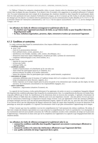 UN CADRE EUROPÉEN COMMUN DE RÉFÉRENCE POUR LES LANGUES – APPRENDRE, ENSEIGNER, ÉVALUER
42
Le Tableau 5 illustre les catégories situationnelles citées ci-avant, classées selon les domaines que l’on a toutes chances de
croiser dans la plupart des pays européens. Il est donné à titre d’exemple et de suggestion et ne prétend nullement à l’exhausti-
vité. Il ne peut notamment pas tenir compte de la dynamique des situations interactives dans lesquelles les participants identi-
fient les traits pertinents de toute situation d’utilisation de la langue, au fur et à mesure qu’elle évolue et sont plus intéressés à
les changer qu’à les décrire. La relation entre les partenaires d’un acte de communication est plus détaillée en 4.1.4 et 4.1.5. Sur
la structure interne de l’interaction communicative, voir 5.2.2.3. Sur les aspects socioculturels, voir 5.1.1.2, sur les stratégies de
l’usager, voir 4.4.
4.1.3 Conditions et contraintes
Le cadre extérieur dans lequel la communication a lieu impose différentes contraintes, par exemple :
• conditions matérielles
a. pour l’oral
– clarté de la prononciation (diction)
– bruit ambiant (trains, avions, parasites, etc.)
– interférences (rue bondée, marchés, cafés, soirées, discothèques, etc.)
– distorsions (mauvaises lignes téléphoniques, réception par radio, systèmes de sonorisation)
– conditions météorologiques (vent, froid extrême, etc.).
b. pour l’écrit
– imprimé de mauvaise qualité
– écriture peu lisible
– éclairage faible, etc.
• conditions sociales
– nombre d’interlocuteurs et la familiarité qu’ils ont entre eux
– statut relatif des participants (pouvoir et solidarité, etc.)
– présence/absence de public ou d’oreilles indiscrètes
– nature des relations entre les participants (par exemple, amitié/inimitié, coopération)
• contraintes de temps
– contraintes différentes pour le locuteur et l’auditeur (temps réel) ou le scripteur et le lecteur (plus souple)
– temps de préparation (pour discours, rapports, etc.)
– limites imposées sur le temps imparti pour les prises de parole et les interactions (par exemple, par des règles, les frais
encourus, les événements concomitants et les responsabilités engagées, etc.)
• autres contraintes
– financières ; angoissantes (situation d’examen), etc.
La capacité de tout locuteur, et plus particulièrement d’un apprenant, de mettre en œuvre sa compétence langagière dépend
très largement des conditions physiques dans lesquelles la communication a lieu. La compréhension du discours est rendue beau-
coup plus difficile par le bruit, les interférences et les distorsions dont on trouvera des exemples. L’aptitude à fonctionner de
manière efficace et fiable dans des conditions difficiles peut avoir une importance cruciale : ainsi des pilotes d’avion qui reçoi-
vent les instructions d’atterrissage ne disposent d’aucune marge d’erreur. Ceux qui apprennent à faire des annonces publiques
en langue étrangère doivent avoir une diction particulièrement soignée, répéter les mots clés, etc. pour être sûrs d’être compris.
Il est souvent arrivé que des laboratoires de langues utilisent des copies de copies dans lesquelles le niveau de distorsion et de
parasitage ne serait pas acceptable s’il s’agissait d’un document visuel et qui gêne sérieusement l’apprentissage de la langue.
Il faut s’assurer que tous les candidats à un test de compréhension de l’oral jouissent des mêmes conditions. De même, il
faut tenir compte des données équivalentes en ce qui concerne la compréhension de l’écrit et sa production. Les enseignants et
les examinateurs doivent aussi prendre conscience de l’effet des conditions sociales et des contraintes de temps sur le processus
d’apprentissage, l’interaction en classe ainsi que sur la compétence de l’apprenant et sa capacité à agir langagièrement dans une
situation donnée.
Les utilisateurs du Cadre de référence envisageront et expliciteront selon le cas
– comment les conditions matérielles dans lesquelles l’apprenant sera amené à communiquer affecteront ce
qu’il doit faire
– comment le nombre et la nature des interlocuteurs affecteront ce que l’apprenant doit faire
– avec quelles contraintes de temps l’apprenant devra opérer.
Les utilisateurs du Cadre de référence envisageront et expliciteront selon le cas
– les situations que l’apprenant aura besoin de traiter, ou qu’il devra traiter ou pour lesquelles il devra être
linguistiquement outillé
– les lieux, institutions/organisations, personnes, objets, événements et actions qui concerneront l’apprenant.
 