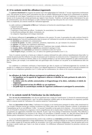 UN CADRE EUROPÉEN COMMUN DE RÉFÉRENCE POUR LES LANGUES – APPRENDRE, ENSEIGNER, ÉVALUER
44
4.1.4 Le contexte mental des utilisateurs/apprenants
Ce contexte situationnel est organisé de manière tout à fait indépendante de l’individu. C’est une organisation extrêmement
riche. Elle présente un univers dont l’articulation très fine est reflétée fidèlement par la langue de la communauté en question.
Les locuteurs de cette langue l’acquièrent au cours de leur croissance, de leur éducation et par l’expérience, au moins dans la
mesure où ils la perçoivent comme pertinente par rapport à leurs besoins. Toutefois, en tant que facteur déterminant d’un acte
de communication, nous devons distinguer ce cadre extérieur beaucoup trop riche pour être suivi à la lettre ou même perçu dans
toute sa complexité, du contexte mental de l’utilisateur/apprenant.
Le cadre extérieur est interprété et filtré par l’utilisateur en fonction de caractéristiques telles que
– l’appareil perceptif
– les mécanismes d’attention
– l’expérience à long terme qui affecte : la mémoire, les associations, les connotations
– la classification pratique des objets, événements, etc.
– les catégories linguistiques de la langue maternelle.
Ces facteurs influencent la perception que l’utilisateur a du contexte. En outre, la perception du cadre extérieur fournit le
contexte mental pour l’acte de communication dans la mesure où l’utilisateur lui accorde un certain degré de pertinence. Ainsi,
– les intentions qui président à la communication
– le courant de pensée : les idées, sentiments, sensations, impressions, etc. qui viennent à la conscience
– les attentes, à la lumière des expériences antérieures
– la réflexion sur l’effet des opérations mentales sur l’expérience (par exemple, déduction, induction)
– les besoins, désirs, motivations et intérêts qui entraînent le passage à l’acte
– les conditions et les contraintes qui limitent et contrôlent le choix de l’action
– l’état d’esprit (fatigue, excitation, etc.), la santé et les qualités personnelles (voir 5.1.3).
Ainsi, le contexte mental ne se limite pas à réduire le contenu informatif du cadre extérieur immédiatement observable. Le
courant de pensée peut être influencé avec plus de puissance par la mémoire, la somme de savoirs, l’imagination et d’autres opé-
rations cognitives (et émotives) internes. Dans ce cas, la langue produite n’a qu’une relation marginale au cadre extérieur perçu.
Que l’on pense, par exemple, à un candidat dans une quelconque salle d’examen ou à un poète ou un mathématicien dans son
bureau.
Les conditions et contraintes extérieures n’interviennent que dans la mesure où l’utilisateur/apprenant les reconnaît, les
accepte et s’y adapte (ou ne réussit pas à le faire). Ceci dépend largement de l’interprétation que fait le sujet de la situation à la
lumière de ses compétences générales (voir 5.1) telles que les connaissances, les valeurs et les croyances antérieures.
4.1.5 Le contexte mental de l’interlocuteur (ou des interlocuteurs)
Dans un acte de communication, nous devons également tenir compte de l’interlocuteur. Le besoin de communication pré-
suppose un « vide de communication » que l’on pourra néanmoins combler grâce au chevauchement ou congruence partielle
entre le contexte mental de l’utilisateur et le contexte mental de l’interlocuteur.
Dans une interaction en face à face, l’utilisateur de la langue et son interlocuteur partagent le même cadre situationnel (si
l’on excepte l’élément crucial que constitue la présence de l’autre) mais, pour les raisons exposées ci-dessus, la perception et
l’interprétation qu’ils en ont diffèrent. L’effet – et souvent l’ensemble ou une partie de la fonction – d’un acte de communica-
tion est d’étendre le champ de la congruence et de la compréhension de la situation dans l’intérêt d’une communication efficace
qui permette aux apprenants d’atteindre leurs objectifs. Il peut s’agir d’un échange d’informations factuelles. Plus difficiles à
combler sont les différences de croyances et de valeurs, de convenances, d’attentes sociales, etc. dans des termes dont les dif-
férentes parties interprètent l’interaction, à moins qu’elles n’en aient acquis la conscience interculturelle appropriée.
Le (ou les) interlocuteur(s) pourrai(en)t être soumis à des conditions ou contraintes partiellement ou totalement différentes
de celles de l’utilisateur/apprenant et réagir différemment. Par exemple, l’employé utilisant un système de sonorisation peut ne
pas se rendre compte de la mauvaise qualité de son produit. Lors d’une conversation téléphonique, l’une des parties peut avoir
du temps à perdre tandis que l’autre a un client en attente. Ces différences influencent fortement les pressions exercées sur
l’utilisateur.
Les utilisateurs du Cadre de référence envisageront et expliciteront selon le cas
– les hypothèses sur la capacité de l’apprenant à observer et identifier les traits pertinents du cadre de la
communication
– la relation entre les activités communicatives et d’apprentissage et les désirs, motivations et intérêts de
l’apprenant
– jusqu’où l’apprenant est tenu de réfléchir sur son expérience
– de quelle façon les caractéristiques mentales de l’apprenant conditionnent et contraignent la communication.
 