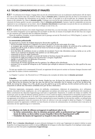 UN CADRE EUROPÉEN COMMUN DE RÉFÉRENCE POUR LES LANGUES – APPRENDRE, ENSEIGNER, ÉVALUER
46
4.3 TÂCHES COMMUNICATIVES ET FINALITÉS
4.3.1 Un utilisateur de la langue s’engage dans un acte de communication avec un ou plusieurs interlocuteurs afin de répon-
dre à un ou des besoins dans une situation donnée. Dans le domaine privé, l’intention peut être de faire la conversation avec
un visiteur pour échanger des informations sur la famille, les amis, ce qui plaît et ce qui ne plaît pas, de comparer des expé-
riences et des attitudes, etc. Dans le domaine public, l’échange sera souvent de type commercial, par exemple, pour acheter des
vêtements de bonne qualité à un prix raisonnable. Dans le domaine professionnel, il pourra s’agir de comprendre un nouveau
règlement et ses conséquences sur un client ; dans le domaine éducationnel, de participer à un jeu de rôle ou à un séminaire ou
d’écrire un article sur un sujet spécialisé pour un colloque ou une revue, etc.
4.3.2 L’analyse des besoins et les études linguistiques ont donné lieu, au cours du temps, à de nombreuses publications rela-
tives aux tâches langagières qu’un apprenant doit accomplir ou doit être en mesure d’accomplir afin de faire face aux exigen-
ces des situations qui surgissent dans les différents domaines.
Parmi de nombreux exemples, on peut utilement citer le passage suivant de Threshold Level 1990 (Chapitre 2, section 1.12)
relatif au domaine professionnel.
La communication professionnelle
Les apprenants en situation de résidents temporaires devront être capables de
– faire les formalités nécessaires à l’obtention d’un permis de travail ou de tout autre papier de ce type
– se renseigner (par exemple auprès d’une agence pour l’emploi) sur la nature des emplois, les ouvertures et les conditions (par
exemple le profil du poste, le salaire, le droit du travail, les horaires et congés, la durée du préavis, etc.)
– lire les offres d’emploi
– écrire des lettres de candidature et avoir un entretien de recrutement. Fournir des informations orales ou écrites sur soi, sa for-
mation et son expérience et répondre à des questions sur ces mêmes points
– comprendre et suivre les règles d’embauche
– comprendre les tâches à accomplir au moment de l’entrée en fonctions et poser des questions à ce sujet
– comprendre les règles de prudence et de sécurité et leurs consignes d’application
– signaler un accident, faire une déclaration d’assurance
– bénéficier de la protection sociale
– communiquer de manière appropriée avec les supérieurs, les collègues et les subordonnés
– participer à la vie sociale de l’entreprise ou de l’institution (par exemple le restaurant d’entreprise, les clubs sportifs et les asso-
ciations, etc.).
En tant que membre de la communauté d’accueil, un apprenant devrait pouvoir assister un locuteur étranger (locuteur natif
ou pas) dans les tâches ci-dessus mentionnées.
Le Chapitre 7, section 1 du Threshold Level 1990 propose des exemples de tâches dans le domaine personnel.
S’identifier
Les apprenants sont capables de décliner leur identité, d’épeler leur nom, de donner leur adresse et leur numéro de téléphone, de
dire leur date et lieu de naissance, leur âge, leur sexe, leur état-civil, leur nationalité, d’où ils viennent, ce qu’ils font, de décrire leur
famille, de nommer leur religion s’il y a lieu, de dire ce qui leur plaît et ce qui ne leur plaît pas, de dire comment sont les autres ; de
comprendre et solliciter des informations semblables de la part de leurs interlocuteurs.
Praticiens (apprenants, enseignants, auteurs de méthodes, examinateurs, rédacteurs de programmes, etc.), utilisateurs
(parents, directeurs d’école, employeurs, etc.) et les apprenants eux-mêmes ont estimé que ces spécifications très concrètes de
tâches constituaient des objectifs d’apprentissage motivants et significatifs. Néanmoins, le nombre des tâches est indéfini. On
ne peut pas, pour un cadre de référence général, préciser in extenso toutes les tâches communicatives auxquelles on peut se trou-
ver confronté dans les situations de la vie réelle. Il revient aux praticiens de réfléchir aux besoins communicatifs de leurs prop-
res apprenants et de définir en conséquence les tâches communicatives pour lesquelles ils devront être outillés, en utilisant pour
cela de manière appropriée toutes les ressources du Cadre de référence (voir, par exemple le détail au Chapitre 7). Il faudrait
également amener les apprenants à réfléchir sur leurs besoins en termes de communication, les entraînant ainsi à une prise de
conscience de leur apprentissage et à l’autonomie.
4.3.3 Dans le domaine éducationnel, on peut utilement distinguer les tâches que l’apprenant est amené à réaliser ou pour
lesquelles il est linguistiquement outillé en tant qu’utilisateur de la langue et celles dans lesquelles il est impliqué comme appre-
nant parce qu’elles font partie du processus d’apprentissage.
Les utilisateurs du Cadre de référence envisageront et expliciteront selon le cas
– les tâches communicatives, dans les domaines personnel, public ou professionnel que l’apprenant aura
besoin de réaliser, ou devra réaliser ou pour lesquelles il devra être linguistiquement outillé
– l’évaluation des besoins de l’apprenant sur lesquels le choix des tâches est fondé.
 