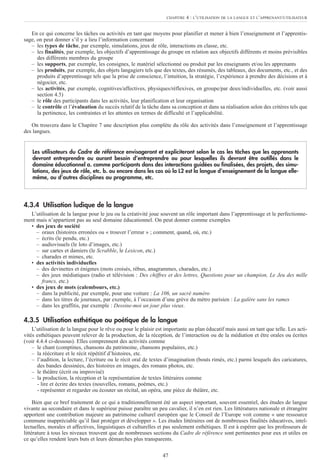 En ce qui concerne les tâches ou activités en tant que moyens pour planifier et mener à bien l’enseignement et l’apprentis-
sage, on peut donner s’il y a lieu l’information concernant
– les types de tâche, par exemple, simulations, jeux de rôle, interactions en classe, etc.
– les finalités, par exemple, les objectifs d’apprentissage du groupe en relation aux objectifs différents et moins prévisibles
des différents membres du groupe
– les supports, par exemple, les consignes, le matériel sélectionné ou produit par les enseignants et/ou les apprenants
– les produits, par exemple, des objets langagiers tels que des textes, des résumés, des tableaux, des documents, etc., et des
produits d’apprentissage tels que la prise de conscience, l’intuition, la stratégie, l’expérience à prendre des décisions et à
négocier, etc.
– les activités, par exemple, cognitives/affectives, physiques/réflexives, en groupe/par deux/individuelles, etc. (voir aussi
section 4.5)
– le rôle des participants dans les activités, leur planification et leur organisation
– le contrôle et l’évaluation du succès relatif de la tâche dans sa conception et dans sa réalisation selon des critères tels que
la pertinence, les contraintes et les attentes en termes de difficulté et l’applicabilité.
On trouvera dans le Chapitre 7 une description plus complète du rôle des activités dans l’enseignement et l’apprentissage
des langues.
4.3.4 Utilisation ludique de la langue
L’utilisation de la langue pour le jeu ou la créativité joue souvent un rôle important dans l’apprentissage et le perfectionne-
ment mais n’appartient pas au seul domaine éducationnel. On peut donner comme exemples
• des jeux de société
– oraux (histoires erronées ou « trouver l’erreur » ; comment, quand, où, etc.)
– écrits (le pendu, etc.)
– audiovisuels (le loto d’images, etc.)
– sur cartes et damiers (le Scrabble, le Lexicon, etc.)
– charades et mimes, etc.
• des activités individuelles
– des devinettes et énigmes (mots croisés, rébus, anagrammes, charades, etc.)
– des jeux médiatiques (radio et télévision : Des chiffres et des lettres, Questions pour un champion, Le Jeu des mille
francs, etc.)
• des jeux de mots (calembours, etc.)
– dans la publicité, par exemple, pour une voiture : La 106, un sacré numéro
– dans les titres de journaux, par exemple, à l’occasion d’une grève du métro parisien : La galère sans les rames
– dans les graffitis, par exemple : Dessine-moi un jour plus vieux.
4.3.5 Utilisation esthétique ou poétique de la langue
L’utilisation de la langue pour le rêve ou pour le plaisir est importante au plan éducatif mais aussi en tant que telle. Les acti-
vités esthétiques peuvent relever de la production, de la réception, de l’interaction ou de la médiation et être orales ou écrites
(voir 4.4.4 ci-dessous). Elles comprennent des activités comme
– le chant (comptines, chansons du patrimoine, chansons populaires, etc.)
– la réécriture et le récit répétitif d’histoires, etc.
– l’audition, la lecture, l’écriture ou le récit oral de textes d’imagination (bouts rimés, etc.) parmi lesquels des caricatures,
des bandes dessinées, des histoires en images, des romans photos, etc.
– le théâtre (écrit ou improvisé)
– la production, la réception et la représentation de textes littéraires comme
- lire et écrire des textes (nouvelles, romans, poèmes, etc.)
- représenter et regarder ou écouter un récital, un opéra, une pièce de théâtre, etc.
Bien que ce bref traitement de ce qui a traditionnellement été un aspect important, souvent essentiel, des études de langue
vivante au secondaire et dans le supérieur puisse paraître un peu cavalier, il n’en est rien. Les littératures nationale et étrangère
apportent une contribution majeure au patrimoine culturel européen que le Conseil de l’Europe voit comme « une ressource
commune inappréciable qu’il faut protéger et développer ». Les études littéraires ont de nombreuses finalités éducatives, intel-
lectuelles, morales et affectives, linguistiques et culturelles et pas seulement esthétiques. Il est à espérer que les professeurs de
littérature à tous les niveaux trouvent que de nombreuses sections du Cadre de référence sont pertinentes pour eux et utiles en
ce qu’elles rendent leurs buts et leurs démarches plus transparents.
Les utilisateurs du Cadre de référence envisageront et expliciteront selon le cas les tâches que les apprenants
devront entreprendre ou auront besoin d’entreprendre ou pour lesquelles ils devront être outillés dans le
domaine éducationnel a. comme participants dans des interactions guidées ou finalisées, des projets, des simu-
lations, des jeux de rôle, etc. b. ou encore dans les cas où la L2 est la langue d’enseignement de la langue elle-
même, ou d’autres disciplines au programme, etc.
47
CHAPITRE 4 : L’UTILISATION DE LA LANGUE ET L’APPRENANT/UTILISATEUR
 