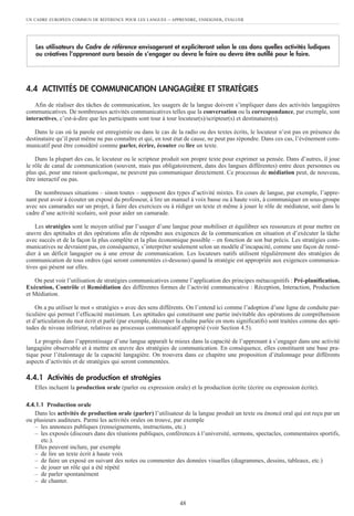 UN CADRE EUROPÉEN COMMUN DE RÉFÉRENCE POUR LES LANGUES – APPRENDRE, ENSEIGNER, ÉVALUER
48
4.4 ACTIVITÉS DE COMMUNICATION LANGAGIÈRE ET STRATÉGIES
Afin de réaliser des tâches de communication, les usagers de la langue doivent s’impliquer dans des activités langagières
communicatives. De nombreuses activités communicatives telles que la conversation ou la correspondance, par exemple, sont
interactives, c’est-à-dire que les participants sont tour à tour locuteur(s)/scripteur(s) et destinataire(s).
Dans le cas où la parole est enregistrée ou dans le cas de la radio ou des textes écrits, le locuteur n’est pas en présence du
destinataire qu’il peut même ne pas connaître et qui, en tout état de cause, ne peut pas répondre. Dans ces cas, l’événement com-
municatif peut être considéré comme parler, écrire, écouter ou lire un texte.
Dans la plupart des cas, le locuteur ou le scripteur produit son propre texte pour exprimer sa pensée. Dans d’autres, il joue
le rôle de canal de communication (souvent, mais pas obligatoirement, dans des langues différentes) entre deux personnes ou
plus qui, pour une raison quelconque, ne peuvent pas communiquer directement. Ce processus de médiation peut, de nouveau,
être interactif ou pas.
De nombreuses situations – sinon toutes – supposent des types d’activité mixtes. En cours de langue, par exemple, l’appre-
nant peut avoir à écouter un exposé du professeur, à lire un manuel à voix basse ou à haute voix, à communiquer en sous-groupe
avec ses camarades sur un projet, à faire des exercices ou à rédiger un texte et même à jouer le rôle de médiateur, soit dans le
cadre d’une activité scolaire, soit pour aider un camarade.
Les stratégies sont le moyen utilisé par l’usager d’une langue pour mobiliser et équilibrer ses ressources et pour mettre en
œuvre des aptitudes et des opérations afin de répondre aux exigences de la communication en situation et d’exécuter la tâche
avec succès et de la façon la plus complète et la plus économique possible – en fonction de son but précis. Les stratégies com-
municatives ne devraient pas, en conséquence, s’interpréter seulement selon un modèle d’incapacité, comme une façon de remé-
dier à un déficit langagier ou à une erreur de communication. Les locuteurs natifs utilisent régulièrement des stratégies de
communication de tous ordres (qui seront commentées ci-dessous) quand la stratégie est appropriée aux exigences communica-
tives qui pèsent sur elles.
On peut voir l’utilisation de stratégies communicatives comme l’application des principes métacognitifs : Pré-planification,
Exécution, Contrôle et Remédiation des différentes formes de l’activité communicative : Réception, Interaction, Production
et Médiation.
On a pu utiliser le mot « stratégies » avec des sens différents. On l’entend ici comme l’adoption d’une ligne de conduite par-
ticulière qui permet l’efficacité maximum. Les aptitudes qui constituent une partie inévitable des opérations de compréhension
et d’articulation du mot écrit et parlé (par exemple, découper la chaîne parlée en mots significatifs) sont traitées comme des apti-
tudes de niveau inférieur, relatives au processus communicatif approprié (voir Section 4.5).
Le progrès dans l’apprentissage d’une langue apparaît le mieux dans la capacité de l’apprenant à s’engager dans une activité
langagière observable et à mettre en œuvre des stratégies de communication. En conséquence, elles constituent une base pra-
tique pour l’étalonnage de la capacité langagière. On trouvera dans ce chapitre une proposition d’étalonnage pour différents
aspects d’activités et de stratégies qui seront commentées.
4.4.1 Activités de production et stratégies
Elles incluent la production orale (parler ou expression orale) et la production écrite (écrire ou expression écrite).
4.4.1.1 Production orale
Dans les activités de production orale (parler) l’utilisateur de la langue produit un texte ou énoncé oral qui est reçu par un
ou plusieurs auditeurs. Parmi les activités orales on trouve, par exemple
– les annonces publiques (renseignements, instructions, etc.)
– les exposés (discours dans des réunions publiques, conférences à l’université, sermons, spectacles, commentaires sportifs,
etc.).
Elles peuvent inclure, par exemple
– de lire un texte écrit à haute voix
– de faire un exposé en suivant des notes ou commenter des données visuelles (diagrammes, dessins, tableaux, etc.)
– de jouer un rôle qui a été répété
– de parler spontanément
– de chanter.
Les utilisateurs du Cadre de référence envisageront et expliciteront selon le cas dans quelles activités ludiques
ou créatives l’apprenant aura besoin de s’engager ou devra le faire ou devra être outillé pour le faire.
 