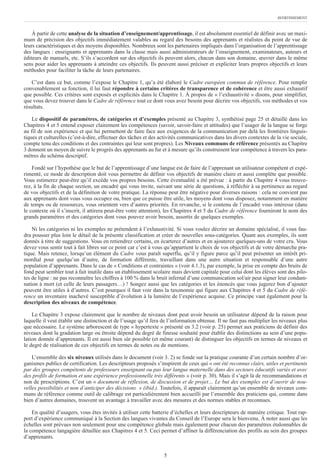 AVERTISSEMENT
5
À partir de cette analyse de la situation d’enseignement/apprentissage, il est absolument essentiel de définir avec un maxi-
mum de précision des objectifs immédiatement valables au regard des besoins des apprenants et réalistes du point de vue de
leurs caractéristiques et des moyens disponibles. Nombreux sont les partenaires impliqués dans l’organisation de l’apprentissage
des langues : enseignants et apprenants dans la classe mais aussi administrateurs de l’enseignement, examinateurs, auteurs et
éditeurs de manuels, etc. S’ils s’accordent sur des objectifs ils peuvent alors, chacun dans son domaine, œuvrer dans le même
sens pour aider les apprenants à atteindre ces objectifs. Ils peuvent aussi préciser et expliciter leurs propres objectifs et leurs
méthodes pour faciliter la tâche de leurs partenaires.
C’est dans ce but, comme l’expose le Chapitre 1, qu’a été élaboré le Cadre européen commun de référence. Pour remplir
convenablement sa fonction, il lui faut répondre à certains critères de transparence et de cohérence et être aussi exhaustif
que possible. Ces critères sont exposés et explicités dans le Chapitre 1. À propos de « l’exhaustivité » disons, pour simplifier,
que vous devez trouver dans le Cadre de référence tout ce dont vous avez besoin pour décrire vos objectifs, vos méthodes et vos
résultats.
Le dispositif de paramètres, de catégories et d’exemples présenté au Chapitre 3, synthétisé page 25 et détaillé dans les
Chapitres 4 et 5 entend exposer clairement les compétences (savoir, savoir-faire et attitudes) que l’usager de la langue se forge
au fil de son expérience et qui lui permettent de faire face aux exigences de la communication par delà les frontières linguis-
tiques et culturelles (c’est-à-dire, effectuer des tâches et des activités communicatives dans les divers contextes de la vie sociale,
compte tenu des conditions et des contraintes qui leur sont propres). Les Niveaux communs de référence présentés au Chapitre
3 donnent un moyen de suivre le progrès des apprenants au fur et à mesure qu’ils construisent leur compétence à travers les para-
mètres du schéma descriptif.
Fondé sur l’hypothèse que le but de l’apprentissage d’une langue est de faire de l’apprenant un utilisateur compétent et expé-
rimenté, ce mode de description doit vous permettre de définir vos objectifs de manière claire et aussi complète que possible.
Vous estimerez peut-être qu’il excède vos propres besoins. Cette éventualité a été prévue : à partir du Chapitre 4 vous trouve-
rez, à la fin de chaque section, un encadré qui vous invite, suivant une série de questions, à réfléchir à sa pertinence au regard
de vos objectifs et de la définition de votre pratique. La réponse peut être négative pour diverses raisons : cela ne convient pas
aux apprenants dont vous vous occupez ou, bien que ce puisse être utile, les moyens dont vous disposez, notamment en matière
de temps ou de ressources, vous orientent vers d’autres priorités. En revanche, si le contenu de l’encadré vous intéresse (dans
le contexte où il s’inscrit, il attirera peut-être votre attention), les Chapitres 4 et 5 du Cadre de référence fourniront le nom des
grands paramètres et des catégories dont vous pouvez avoir besoin, assortis de quelques exemples.
Ni les catégories ni les exemples ne prétendent à l’exhaustivité. Si vous voulez décrire un domaine spécialisé, il vous fau-
dra pousser plus loin le détail de la présente classification et créer de nouvelles sous-catégories. Quant aux exemples, ils sont
donnés à titre de suggestions. Vous en retiendrez certains, en écarterez d’autres et en ajouterez quelques-uns de votre cru. Vous
devez vous sentir tout à fait libres sur ce point car c’est à vous qu’appartient le choix de vos objectifs et de votre démarche pra-
tique. Mais retenez, lorsqu’un élément du Cadre vous paraît superflu, qu’il y figure parce qu’il peut présenter un intérêt pri-
mordial pour quelqu’un d’autre, de formation différente, travaillant dans une autre situation et responsable d’une autre
population d’apprenants. Dans le cas de « Conditions et contraintes » (voir 4.1.3), par exemple, la prise en compte des bruits de
fond peut sembler tout à fait inutile dans un établissement scolaire mais devient capitale pour celui dont les élèves sont des pilo-
tes de ligne : ne pas reconnaître les chiffres à 100 % dans le bruit infernal d’une communication sol/air peut signer leur condam-
nation à mort (et celle de leurs passagers…) ! Songez aussi que les catégories et les énoncés que vous jugerez bon d’ajouter
peuvent être utiles à d’autres. C’est pourquoi il faut voir dans la taxonomie qui figure aux Chapitres 4 et 5 du Cadre de réfé-
rence un inventaire inachevé susceptible d’évolution à la lumière de l’expérience acquise. Ce principe vaut également pour la
description des niveaux de compétence.
Le Chapitre 3 expose clairement que le nombre de niveaux dont peut avoir besoin un utilisateur dépend de la raison pour
laquelle il veut établir une distinction et de l’usage qu’il fera de l’information obtenue. Il ne faut pas multiplier les niveaux plus
que nécessaire. Le système arborescent de type « hypertexte » présenté en 3.2 (voir p. 25) permet aux praticiens de définir des
niveaux dont la gradation large ou étroite dépend du degré de finesse souhaité pour établir des distinctions au sein d’une popu-
lation donnée d’apprenants. Il est aussi bien sûr possible (et même courant) de distinguer les objectifs en termes de niveaux et
le degré de réalisation de ces objectifs en termes de notes ou de mentions.
L’ensemble des six niveaux utilisés dans le document (voir 3. 2) se fonde sur la pratique courante d’un certain nombre d’or-
ganismes publics de certification. Les descripteurs proposés s’inspirent de ceux qui « ont été reconnus clairs, utiles et pertinents
par des groupes compétents de professeurs enseignant ou pas leur langue maternelle dans des secteurs éducatifs variés et avec
des profils de formation et une expérience professionnelle très différents » (voir p. 30). Mais il s’agit là de recommandations et
non de prescriptions. C’est un « document de réflexion, de discussion et de projet… Le but des exemples est d’ouvrir de nou-
velles possibilités et non d’anticiper des décisions. » (ibid.). Toutefois, il apparaît clairement qu’un ensemble de niveaux com-
muns de référence comme outil de calibrage est particulièrement bien accueilli par l’ensemble des praticiens qui, comme dans
bien d’autres domaines, trouvent un avantage à travailler avec des mesures et des normes stables et reconnues.
En qualité d’usagers, vous êtes invités à utiliser cette batterie d’échelles et leurs descripteurs de manière critique. Tout rap-
port d’expérience communiqué à la Section des langues vivantes du Conseil de l’Europe sera le bienvenu. À noter aussi que les
échelles sont prévues non seulement pour une compétence globale mais également pour chacun des paramètres étalonnables de
la compétence langagière détaillée aux Chapitres 4 et 5. Ceci permet d’affiner la différenciation des profils au sein des groupes
d’apprenants.
 