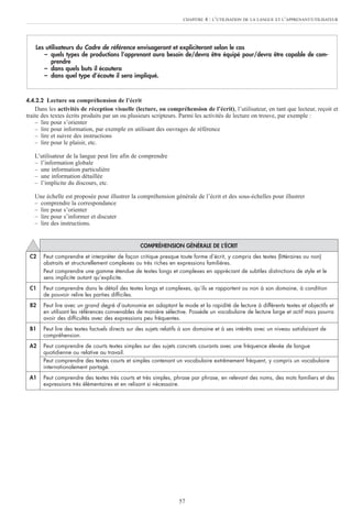 57
4.4.2.2 Lecture ou compréhension de l’écrit
Dans les activités de réception visuelle (lecture, ou compréhension de l’écrit), l’utilisateur, en tant que lecteur, reçoit et
traite des textes écrits produits par un ou plusieurs scripteurs. Parmi les activités de lecture on trouve, par exemple :
– lire pour s’orienter
– lire pour information, par exemple en utilisant des ouvrages de référence
– lire et suivre des instructions
– lire pour le plaisir, etc.
L’utilisateur de la langue peut lire afin de comprendre
– l’information globale
– une information particulière
– une information détaillée
– l’implicite du discours, etc.
Une échelle est proposée pour illustrer la compréhension générale de l’écrit et des sous-échelles pour illustrer
– comprendre la correspondance
– lire pour s’orienter
– lire pour s’informer et discuter
– lire des instructions.
Les utilisateurs du Cadre de référence envisageront et expliciteront selon le cas
– quels types de productions l’apprenant aura besoin de/devra être équipé pour/devra être capable de com-
prendre
– dans quels buts il écoutera
– dans quel type d’écoute il sera impliqué.
CHAPITRE 4 : L’UTILISATION DE LA LANGUE ET L’APPRENANT/UTILISATEUR
COMPRÉHENSION GÉNÉRALE DE L’ÉCRIT
C2 Peut comprendre et interpréter de façon critique presque toute forme d’écrit, y compris des textes (littéraires ou non)
abstraits et structurellement complexes ou très riches en expressions familières.
Peut comprendre une gamme étendue de textes longs et complexes en appréciant de subtiles distinctions de style et le
sens implicite autant qu’explicite.
C1 Peut comprendre dans le détail des textes longs et complexes, qu’ils se rapportent ou non à son domaine, à condition
de pouvoir relire les parties difficiles.
B2 Peut lire avec un grand degré d’autonomie en adaptant le mode et la rapidité de lecture à différents textes et objectifs et
en utilisant les références convenables de manière sélective. Possède un vocabulaire de lecture large et actif mais pourra
avoir des difficultés avec des expressions peu fréquentes.
B1 Peut lire des textes factuels directs sur des sujets relatifs à son domaine et à ses intérêts avec un niveau satisfaisant de
compréhension.
A2 Peut comprendre de courts textes simples sur des sujets concrets courants avec une fréquence élevée de langue
quotidienne ou relative au travail.
Peut comprendre des textes courts et simples contenant un vocabulaire extrêmement fréquent, y compris un vocabulaire
internationalement partagé.
A1 Peut comprendre des textes très courts et très simples, phrase par phrase, en relevant des noms, des mots familiers et des
expressions très élémentaires et en relisant si nécessaire.
 