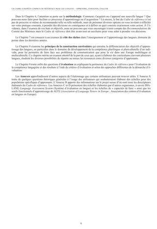 Dans le Chapitre 6, l’attention se porte sur la méthodologie. Comment s’acquiert ou s’apprend une nouvelle langue ? Que
pouvons-nous faire pour faciliter ce processus d’apprentissage ou d’acquisition ? Là encore, le but du Cadre de référence n’est
pas de prescrire ni même de recommander telle ou telle méthode, mais de présenter diverses options en vous invitant à réfléchir
sur votre pratique courante, à prendre des décisions en conséquence et à définir en quoi consiste exactement votre action. À l’é-
vidence, dans l’examen de vos buts et objectifs, nous ne pouvons que vous encourager à tenir compte des Recommandations du
Comité des Ministres mais le Cadre de référence doit être avant tout un auxiliaire pour vous aider à prendre vos décisions.
Le Chapitre 7 est consacré à un examen du rôle des tâches dans l’enseignement et l’apprentissage des langues, domaine de
pointe dans les dernières années.
Le Chapitre 8 examine les principes de la construction curriculaire qui entraîne la différenciation des objectifs d’appren-
tissage des langues, en particulier dans le domaine du développement de la compétence plurilingue et pluriculturelle d’un indi-
vidu, pour lui permettre de faire face aux problèmes de communication que pose la vie dans une Europe multilingue et
multiculturelle. Ce chapitre mérite un examen attentif de la part de ceux qui, ayant à élaborer des curriculums couvrant plusieurs
langues, étudient les diverses possibilités de répartir au mieux les ressources entre diverses catégories d’apprenants.
Le Chapitre 9 traite enfin des questions d’évaluation en expliquant la pertinence du Cadre de référence pour l’évaluation de
la compétence langagière et des résultats à l’aide de critères d’évaluation et selon des approches différentes de la démarche d’é-
valuation.
Les Annexes approfondissent d’autres aspects de l’étalonnage que certains utilisateurs peuvent trouver utiles. L’Annexe A
traite de quelques questions théoriques générales à l’usage des utilisateurs qui souhaiteraient élaborer des échelles pour des
populations spécifiques d’apprenants. L’Annexe B apporte des informations sur le projet suisse d’où sont issus les descripteurs
étalonnés du Cadre de référence. Les Annexes C et D présentent des échelles élaborées par d’autres organismes, à savoir DIA-
LANG Language Assessment System (Système d’évaluation en langue) et les échelles de « capacités de faire » ainsi que les
seuils fonctionnels d’apprentissage de ALTE (Association of Language Testers in Europe : Association des centres d’évaluation
en langues en Europe).
UN CADRE EUROPÉEN COMMUN DE RÉFÉRENCE POUR LES LANGUES – APPRENDRE, ENSEIGNER, ÉVALUER
6
 
