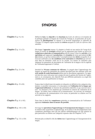 7
SYNOPSIS
Chapitre 1 (p. 9 à 14) Définit les buts, les objectifs et les fonctions du Cadre de référence à la lumière de
la politique générale en langues du Conseil de l’Europe et, en particulier, de la pro-
motion du plurilinguisme en réponse à la diversité linguistique et culturelle de
l’Europe. Ce chapitre expose ensuite les critères auxquels le Cadre de référence doit
satisfaire.
Chapitre 2 (p. 15 à 22) Développe l’approche retenue. Ce chapitre se fonde sur une analyse de l’usage de la
langue en termes de stratégies utilisées par les apprenants pour mettre en œuvre les
compétences générales et communicatives afin de mener à bien les activités et les
opérations que supposent la production et la réception de textes qui traitent de thè-
mes donnés, ce qui leur rend possible l’accomplissement des tâches auxquelles ils se
trouvent confrontés avec les conditions et les contraintes de situations qui survien-
nent dans les domaines variés de la vie sociale. Les termes en caractères gras
indiquent les paramètres de description de l’utilisation de la langue et de la capacité
de l’utilisateur/apprenant à l’utiliser.
Chapitre 3 (p. 23 à 38) Introduit les Niveaux communs de référence. Le progrès dans l’apprentissage des
langues au regard des paramètres du schéma descriptif peut être étalonné selon une
série mobile de seuils fonctionnels définis par les descripteurs appropriés. Cet appa-
reil doit être assez riche pour tenir compte de toute la gamme des besoins de l’appre-
nant et, en conséquence, des objectifs fixés par différents partenaires ou exigés des
candidats pour une qualification en langue.
Chapitre 4 (p. 39 à 80) Expose dans le détail (mais de manière ni exhaustive ni définitive) les catégories (éta-
lonnées si possible) nécessaires à la description de l’utilisation de la langue par
l’apprenant/utilisateur en fonction des paramètres identifiés et qui couvrent tour à
tour : les domaines et les situations qui constituent le contexte de l’utilisation de la
langue ; les tâches, buts et thèmes de la communication ; les activités, les stratégies
et les opérations de communication et les textes, en particulier en relation avec les
activités et les supports.
Chapitre 5 (p. 81 à 102) Entre dans le détail des compétences générales et communicatives de l’utilisateur/
apprenant étalonnées dans la mesure du possible.
Chapitre 6 (p. 103 à 120) Envisage les opérations d’apprentissage et d’enseignement des langues et traite de
la relation entre acquisition et apprentissage, de la nature et du développement d’une
compétence plurilingue ainsi que des options méthodologiques de type général ou
plus particulier en relation aux catégories exposées dans les Chapitres 3 et 4.
Chapitre 7 (p. 121 à 128) Présente plus en détail le rôle des tâches dans l’apprentissage et l’enseignement de la
langue.
 