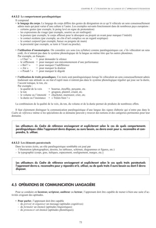 4.4.5.2 Le comportement paralinguistique
Il comprend
• le langage du corps. Le langage du corps diffère des gestes de désignation en ce qu’il véhicule un sens consensuellement
admis mais qui peut varier d’une culture à l’autre. Les exemples suivants fonctionnent dans de nombreux pays européens :
– certains gestes (par exemple, le poing levé en signe de protestation)
– les expressions du visage (par exemple, sourire ou air renfrogné)
– la posture (par exemple, le corps affaissé pour le désespoir ou projeté en avant pour marquer l’intérêt)
– le contact oculaire (par exemple, un clin d’œil complice ou un regard sceptique)
– le contact corporel (par exemple, baiser ou poignée de main)
– la proximité (par exemple, se tenir à l’écart ou proche).
• l’utilisation d’onomatopées. On considère ces sons (ou syllabes) comme paralinguistiques car, s’ils véhiculent un sens
codé, ils n’entrent pas dans le système phonologique de la langue au même titre que les autres phonèmes.
Par exemple, en français :
– « Chut ! » → pour demander le silence
– le sifflement → pour marquer son mécontentement d’une performance
– « Bof ! » → pour marquer l’indifférence
– « Aïe » → pour marquer la douleur
– « Pouah ! » → pour marquer le dégoût
• l’utilisation de traits prosodiques. Ces traits sont paralinguistiques lorsqu’ils véhiculent un sens consensuellement admis
traduisant une attitude ou un état d’esprit mais n’entrent pas dans le système phonologique régulier qui joue sur la durée,
l’accent tonique, le ton, etc.
Par exemple :
– la qualité de la voix → bourrue, étouffée, perçante, etc.
– le ton → grognon, plaintif, criard, etc.
– le volume ou l’intensité → chuchoter, murmurer, crier, etc.
– la durée ou l’insistance → « Trèèès bien ! »
La combinaison de la qualité de la voix, du ton, du volume et de la durée permet de produire de nombreux effets.
Il faut clairement distinguer la communication paralinguistique d’une langue des signes élaborée qui n’entre pas dans le
Cadre de référence même si les spécialistes de ce domaine peuvent y trouver des notions et des catégories pertinentes pour leur
domaine.
4.4.5.3 Les éléments paratextuels
Dans les textes écrits, un rôle paralinguistique semblable est joué par
– l’illustration (photographies, dessins, les tableaux, schémas, diagrammes et figures, etc.)
– la typographie (corps, gras, italiques, espacement, soulignement, marges, etc.).
4.5 OPÉRATIONS DE COMMUNICATION LANGAGIÈRE
Pour se conduire en locuteur, scripteur, auditeur ou lecteur, l’apprenant doit être capable de mener à bien une suite d’ac-
tivités exigeant des aptitudes.
• Pour parler, l’apprenant doit être capable
– de prévoir et organiser un message (aptitudes cognitives)
– de formuler un énoncé (aptitudes linguistiques)
– de prononcer cet énoncé (aptitudes phonétiques).
Les utilisateurs du Cadre de référence envisageront et expliciteront selon le cas quels traits paratextuels
l’apprenant devra a. reconnaître pour y répondre et b. utiliser, ou de quels traits il aura besoin ou dont il devra
disposer.
Les utilisateurs du Cadre de référence envisageront et expliciteront selon le cas de quels comportements
paralinguistiques cibles l’apprenant devra disposer, ou aura besoin, ou devra avoir pour a. reconnaître et com-
prendre, b. utiliser.
73
CHAPITRE 4 : L’UTILISATION DE LA LANGUE ET L’APPRENANT/UTILISATEUR
 