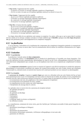 • Pour écrire, l’apprenant doit être capable
– d’organiser et formuler le message (aptitudes cognitives et linguistiques)
– d’écrire ce texte à la main ou à la machine (aptitudes motrices) ou encore le transcrire.
• Pour écouter, l’apprenant doit être capable
– de percevoir l’énoncé (aptitudes perceptives auditives)
– d’identifier le message linguistique (aptitudes linguistiques)
– de comprendre le message (aptitudes sémantiques)
– d’interpréter le message (aptitudes cognitives).
• Pour lire, le lecteur doit être capable
– de percevoir le texte écrit (aptitudes visuelles)
– de reconnaître le graphisme (aptitudes orthographiques)
– d’identifier le message (aptitudes linguistiques)
– de comprendre le message (aptitudes sémantiques)
– d’interpréter le message (aptitudes cognitives).
Les étapes observables de ces opérations sont connues et comprises. Les autres, telles que ce qui se passe dans le système
nerveux central, ne le sont pas. L’analyse suivante n’a d’autre ambition que d’identifier quelques-unes des étapes du proces-
sus qui sont pertinentes pour le développement de la compétence langagière.
4.5.1 La planification
C’est la sélection, l’articulation et la coordination des composantes des compétences langagières générales et communicati-
ves (voir Chapitre 5) mises en œuvre dans l’acte de communication afin de réaliser les intentions communicatives de l’appre-
nant/utilisateur.
4.5.2 L’exécution
4.5.2.1 La production
La production s’articule autour de deux composantes.
• La composante relative à la formulation traite le produit de la planification et l’assemble sous forme langagière. Cela
inclut des opérations lexicales, grammaticales, phonologiques (et, dans le cas de l’écrit, orthographiques) distinctes, qui parais-
sent relativement indépendantes (par exemple, les cas de dysphasie) mais dont on ne comprend pas complètement la relation
exacte.
• La composante articulatoire organise la mise en marche de l’appareil vocal afin de transformer le produit des opérations
phonologiques en mouvements coordonnés des organes de la parole pour produire une suite d’ondes sonores qui constituent
l’énoncé parlé ou, alternativement, la motricité des muscles de la main pour produire un texte manuscrit ou dactylographié.
4.5.2.2 La réception
Le processus de réception s’organise en quatre étapes qui, tout en se déroulant selon une suite linéaire (de bas en haut)
sont constamment mises à jour et ré-interprétées (de haut en bas) en fonction de la réalité, des attentes et de la compréhension
textuelle nouvelle, dans un processus interactif inconscient. Ces quatre étapes de perception de la parole et de l’écriture sont
– la reconnaissance des sons, des graphismes et des mots (manuscrits et imprimés)
– la reconnaissance de la pertinence du texte, complet
– la compréhension du texte comme une entité linguistique
– l’interprétation du message dans le contexte.
Les aptitudes mises en œuvre lors de ce processus de réception incluent
– des aptitudes perceptives
– la mémoire
– des aptitudes au décodage
– la déduction
– l’anticipation
– l’imagination
– le balayage rapide (ou lecture en diagonale)
– les références croisées.
La compréhension, notamment de textes écrits, peut être facilitée par l’utilisation convenable d’aides parmi lesquelles les
usuels tels que
– dictionnaires (monolingues et bilingues)
– thesaurus
– dictionnaires de prononciation
– dictionnaires électroniques, grammaire, vérificateurs orthographiques et tout autre aide
– grammaires de référence.
UN CADRE EUROPÉEN COMMUN DE RÉFÉRENCE POUR LES LANGUES – APPRENDRE, ENSEIGNER, ÉVALUER
74
 