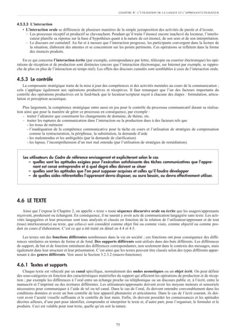 4.5.2.3 L’interaction
• L’interaction orale se différencie de plusieurs manières de la simple juxtaposition des activités de parole et d’écoute.
– Les processus réceptif et productif se chevauchent. Pendant qu’il traite l’énoncé encore inachevé du locuteur, l’interlo-
cuteur planifie sa réponse sur la base d’hypothèses quant à la nature de cet énoncé, de son sens et de son interprétation.
– Le discours est cumulatif. Au fur et à mesure que l’interaction progresse, les participants convergent dans la lecture de
la situation, élaborent des attentes et se concentrent sur les points pertinents. Ces opérations se reflètent dans la forme
des énoncés produits.
En ce qui concerne l’interaction écrite (par exemple, correspondance par lettre, télécopie ou courrier électronique) les opé-
rations de réception et de production sont distinctes (encore que l’interaction électronique, sur Internet par exemple, se rappro-
che de plus en plus de l’interaction en temps réel). Les effets des discours cumulés sont semblables à ceux de l’interaction orale.
4.5.3 Le contrôle
La composante stratégique traite de la mise à jour des compétences et des activités mentales au cours de la communication ;
cela s’applique également aux opérations productives et réceptives. Il faut remarquer que l’un des facteurs importants du
contrôle des opérations productives est le feed-back que le locuteur/scripteur reçoit à chacune des étapes : formulation, articu-
lation et perception acoustique.
Plus largement, la compétence stratégique entre aussi en jeu pour le contrôle du processus communicatif durant sa réalisa-
tion ainsi que pour la manière de gérer ce processus en conséquence, par exemple :
– traiter l’aléatoire que constituent les changements de domaine, de thème, etc.
– traiter les ruptures de communication dans l’interaction ou la production dues à des facteurs tels que
- les trous de mémoire
- l’inadéquation de la compétence communicative pour la tâche en cours et l’utilisation de stratégies de compensation
comme la restructuration, la périphrase, la substitution, la demande d’aide
- les malentendus et les ambiguïtés (par la demande de clarification)
- les lapsus, l’incompréhension d’un mot mal entendu (par l’utilisation de stratégies de remédiation).
4.6 LE TEXTE
Ainsi que l’expose le Chapitre 2, on appelle « texte » toute séquence discursive orale ou écrite que les usagers/apprenants
reçoivent, produisent ou échangent. En conséquence, il ne saurait y avoir acte de communication langagière sans texte. Les acti-
vités langagières et leur processus sont tous analysés et classés en fonction de la relation de l’utilisateur/apprenant et de tout
(tous) interlocuteur(s) au texte, que celui-ci soit considéré comme objet fini ou comme visée, comme objectif ou comme pro-
duit en cours d’élaboration. C’est ce qui a été traité en détail en 4.4 et 4.5.
Les textes ont des fonctions différentes nombreuses dans la vie en société ; ces fonctions ont pour conséquence des diffé-
rences similaires en termes de forme et de fond. Des supports différents sont utilisés dans des buts différents. Les différences
de support, de but et de fonction entraînent des différences correspondantes, non seulement dans le contexte des messages, mais
également dans leur structure et leur présentation. C’est ainsi que les textes peuvent être classés selon des types différents appar-
tenant à des genres différents. Voir aussi la Section 5.2.3.2 (macro-fonctions).
4.6.1 Textes et supports
Chaque texte est véhiculé par un canal spécifique, normalement des ondes acoustiques ou un objet écrit. On peut définir
des sous-catégories en fonction des caractéristiques matérielles du support qui affectent les opérations de production et de récep-
tion ; par exemple les différences à l’oral entre un échange proche ou téléphonique ou un discours public et, à l’écrit, entre le
manuscrit et l’imprimé ou des écritures différentes. Les utilisateurs/apprenants doivent avoir les moyens moteurs et sensoriels
nécessaires pour communiquer à l’aide de tel ou tel canal. Dans le cas de l’oral, ils doivent entendre convenablement dans les
conditions données et avoir un bon contrôle de leur appareil phonatoire et articulatoire. Dans le cas de l’écrit courant, ils doi-
vent avoir l’acuité visuelle suffisante et le contrôle de leur main. Enfin, ils doivent posséder les connaissances et les aptitudes
décrites ailleurs, d’une part pour identifier, comprendre et interpréter le texte et, d’autre part, pour l’organiser, le formuler et le
produire. Ceci est valable pour tout texte, quelle qu’en soit la nature.
Les utilisateurs du Cadre de référence envisageront et expliciteront selon le cas
– quelles sont les aptitudes exigées pour l’exécution satisfaisante des tâches communicatives que l’appre-
nant est censé entreprendre et à quel degré elles doivent se situer
– quelles sont les aptitudes que l’on peut supposer acquises et celles qu’il faudra développer
– de quelles aides référentielles l’apprenant devra disposer, ou aura besoin, ou devra effectivement utiliser.
75
CHAPITRE 4 : L’UTILISATION DE LA LANGUE ET L’APPRENANT/UTILISATEUR
 