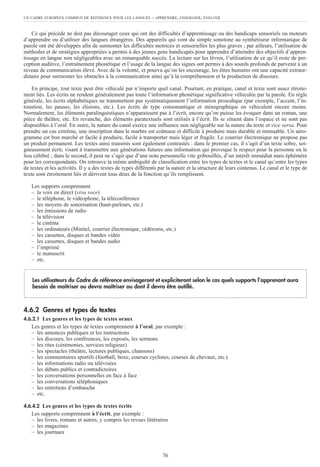 UN CADRE EUROPÉEN COMMUN DE RÉFÉRENCE POUR LES LANGUES – APPRENDRE, ENSEIGNER, ÉVALUER
76
Ce qui précède ne doit pas décourager ceux qui ont des difficultés d’apprentissage ou des handicaps sensoriels ou moteurs
d’apprendre ou d’utiliser des langues étrangères. Des appareils qui vont du simple sonotone au synthétiseur informatique de
parole ont été développés afin de surmonter les difficultés motrices et sensorielles les plus graves ; par ailleurs, l’utilisation de
méthodes et de stratégies appropriées a permis à des jeunes gens handicapés pour apprendre d’atteindre des objectifs d’appren-
tissage en langue non négligeables avec un remarquable succès. La lecture sur les lèvres, l’utilisation de ce qu’il reste de per-
ception auditive, l’entraînement phonétique et l’usage de la langue des signes ont permis à des sourds profonds de parvenir à un
niveau de communication élevé. Avec de la volonté, et pourvu qu’on les encourage, les êtres humains ont une capacité extraor-
dinaire pour surmonter les obstacles à la communication ainsi qu’à la compréhension et la production de discours.
En principe, tout texte peut être véhiculé par n’importe quel canal. Pourtant, en pratique, canal et texte sont assez étroite-
ment liés. Les écrits ne rendent généralement pas toute l’information phonétique significative véhiculée par la parole. En règle
générale, les écrits alphabétiques ne transmettent pas systématiquement l’information prosodique (par exemple, l’accent, l’in-
tonation, les pauses, les élisions, etc.). Les écrits de type consonantique et sténographique en véhiculent encore moins.
Normalement, les éléments paralinguistiques n’apparaissent pas à l’écrit, encore qu’on puisse les évoquer dans un roman, une
pièce de théâtre, etc. En revanche, des éléments paratextuels sont utilisés à l’écrit. Ils se situent dans l’espace et ne sont pas
disponibles à l’oral. En outre, la nature du canal exerce une influence non négligeable sur la nature du texte et vice versa. Pour
prendre un cas extrême, une inscription dans le marbre est coûteuse et difficile à produire mais durable et immuable. Un aéro-
gramme est bon marché et facile à produire, facile à transporter mais léger et fragile. Le courrier électronique ne propose pas
un produit permanent. Les textes ainsi transmis sont également contrastés : dans le premier cas, il s’agit d’un texte sobre, soi-
gneusement écrit, visant à transmettre aux générations futures une information qui provoque le respect pour la personne ou le
lieu célébré ; dans le second, il peut ne s’agir que d’une note personnelle vite gribouillée, d’un intérêt immédiat mais éphémère
pour les correspondants. On retrouve la même ambiguïté de classification entre les types de textes et le canal qu’entre les types
de textes et les activités. Il y a des textes de types différents par la nature et la structure de leurs contenus. Le canal et le type de
texte sont étroitement liés et dérivent tous deux de la fonction qu’ils remplissent.
Les supports comprennent
– la voix en direct (viva voce)
– le téléphone, le vidéophone, la téléconférence
– les moyens de sonorisation (haut-parleurs, etc.)
– les émissions de radio
– la télévision
– le cinéma
– les ordinateurs (Minitel, courrier électronique, cédéroms, etc.)
– les cassettes, disques et bandes vidéo
– les cassettes, disques et bandes audio
– l’imprimé
– le manuscrit
– etc.
4.6.2 Genres et types de textes
4.6.2.1 Les genres et les types de textes oraux
Les genres et les types de textes comprennent à l’oral, par exemple :
– les annonces publiques et les instructions
– les discours, les conférences, les exposés, les sermons
– les rites (cérémonies, services religieux)
– les spectacles (théâtre, lectures publiques, chansons)
– les commentaires sportifs (football, boxe, courses cyclistes, courses de chevaux, etc.)
– les informations radio ou télévisées
– les débats publics et contradictoires
– les conversations personnelles en face à face
– les conversations téléphoniques
– les entretiens d’embauche
– etc.
4.6.4.2 Les genres et les types de textes écrits
Les supports comprennent à l’écrit, par exemple :
– les livres, romans et autres, y compris les revues littéraires
– les magazines
– les journaux
Les utilisateurs du Cadre de référence envisageront et expliciteront selon le cas quels supports l’apprenant aura
besoin de maîtriser ou devra maîtriser ou dont il devra être outillé.
 