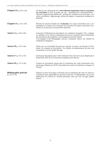 Chapitre 8 (p. 129 à 134) S’intéresse aux implications de la diversification linguistique dans la conception
du curriculum et traite de points tels que : plurilinguisme et pluriculturalisme ;
objectifs d’apprentissage différenciés ; principe de conception d’un curriculum ; scé-
narios curriculaires ; apprentissage continu des langues ; compétences modulaires et
partielles.
Chapitre 9 (p. 135 à 148) Présente les diverses finalités de l’évaluation et les types d’évaluation qui y cor-
respondent à la lumière de la nécessité de réconcilier les critères concurrents d’ex-
haustivité, de précision et de possibilité opératoire.
Annexe A (p. 148 à 154) Commente l’élaboration des descripteurs de compétence langagière. On y explique
les méthodes et les critères d’étalonnage ainsi que les exigences pour la formulation
des descripteurs des paramètres et des catégories présentés ailleurs.
S’accompagne d’une bibliographie sélective commentée relative aux échelles de
compétences langagières.
Annexe B (p. 155 à 160) Donne une vue d’ensemble du projet qui a permis, en Suisse, de formuler et d’éta-
lonner les exemples de descripteurs. Les échelles de démonstration du texte sont
inventoriées avec leur numéro de page.
Annexe C (p. 161 à 172) Contient les descripteurs pour l’auto-évaluation d’une série de niveaux adoptés par le
Projet DIALANG de la Commission européenne pour Internet.
Annexe D (p. 173 à 184) Contient les descripteurs entrant dans la constitution des seuils fonctionnels d’ap-
prentissage élaborés par ALTE (Association des centres d’évaluation en langues en
Europe).
Bibliographie générale Propose un choix d’ouvrages et d’articles que les utilisateurs du Cadre de référence
(p. 185 à 192) consulteront pour approfondir les questions soulevées. La bibliographie renvoie aux
publications du Conseil de l’Europe pertinentes ainsi qu’à des ouvrages publiés
ailleurs.
UN CADRE EUROPÉEN COMMUN DE RÉFÉRENCE POUR LES LANGUES – APPRENDRE, ENSEIGNER, ÉVALUER
8
 