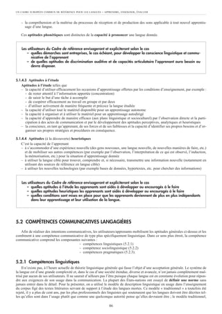 – la compréhension et la maîtrise du processus de réception et de production des sons applicable à tout nouvel apprentis-
sage d’une langue.
Ces aptitudes phonétiques sont distinctes de la capacité à prononcer une langue donnée.
5.1.4.3 Aptitudes à l’étude
Aptitudes à l’étude telles que
– la capacité d’utiliser efficacement les occasions d’apprentissage offertes par les conditions d’enseignement, par exemple :
- de rester attentif à l’information apportée (concentration)
- de saisir le but d’une tâche à accomplir
- de coopérer efficacement au travail en groupe et par deux
- d’utiliser activement de manière fréquente et précoce la langue étudiée
– la capacité d’utiliser tout le matériel disponible pour un apprentissage autonome
– la capacité à organiser et à utiliser le matériel pour un apprentissage autodirigé
– la capacité d’apprendre de manière efficace (aux plans linguistique et socioculturel) par l’observation directe et la parti-
cipation à des actes de communication et par le développement des aptitudes perceptives, analytiques et heuristiques
– la conscience, en tant qu’apprenant, de ses forces et de ses faiblesses et la capacité d’identifier ses propres besoins et d’or-
ganiser ses propres stratégies et procédures en conséquence.
5.1.4.4 Aptitudes (à la découverte) heuristiques
C’est la capacité de l’apprenant
– à s’accommoder d’une expérience nouvelle (des gens nouveaux, une langue nouvelle, de nouvelles manières de faire, etc.)
et de mobiliser ses autres compétences (par exemple par l’observation, l’interprétation de ce qui est observé, l’induction,
la mémorisation, etc.) pour la situation d’apprentissage donnée
– à utiliser la langue cible pour trouver, comprendre et, si nécessaire, transmettre une information nouvelle (notamment en
utilisant des sources de référence en langue cible)
– à utiliser les nouvelles technologies (par exemple bases de données, hypertextes, etc. pour chercher des informations)
5.2 COMPÉTENCES COMMUNICATIVES LANGAGIÈRES
Afin de réaliser des intentions communicatives, les utilisateurs/apprenants mobilisent les aptitudes générales ci-dessus et les
combinent à une compétence communicative de type plus spécifiquement linguistique. Dans ce sens plus étroit, la compétence
communicative comprend les composantes suivantes :
– compétences linguistiques (5.2.1)
– compétence sociolinguistique (5.2.2)
– compétences pragmatiques (5.2.3).
5.2.1 Compétences linguistiques
Il n’existe pas, à l’heure actuelle de théorie linguistique générale qui fasse l’objet d’une acceptation générale. Le système de
la langue est d’une grande complexité et, dans le cas d’une société étendue, diverse et avancée, n’est jamais complètement maî-
trisé par aucun de ses utilisateurs. Il ne saurait d’ailleurs pas l’être puisque chaque langue est en constante évolution pour répon-
dre aux exigences de son usage dans la communication. La plupart des États-nations ont essayé de définir une norme sans
jamais entrer dans le détail. Pour la présenter, on a utilisé le modèle de description linguistique en usage dans l’enseignement
du corpus figé des textes littéraires servant de support à l’étude des langues mortes. Ce modèle « traditionnel » a toutefois été
rejeté, il y a plus de cent ans, par les plus professionnels des linguistes qui soutenaient que les langues doivent être décrites tel-
les qu’elles sont dans l’usage plutôt que comme une quelconque autorité pense qu’elles devraient être ; le modèle traditionnel,
Les utilisateurs du Cadre de référence envisageront et expliciteront selon le cas
– quelles aptitudes à l’étude les apprenants sont aidés à développer ou encouragés à le faire
– quelles aptitudes heuristiques les apprenants sont aidés à développer ou encouragés à le faire
– quelles conditions sont mises en place pour que les apprenants deviennent de plus en plus indépendants
dans leur apprentissage et leur utilisation de la langue.
Les utilisateurs du Cadre de référence envisageront et expliciteront selon le cas
– quelles démarches sont entreprises, le cas échéant, pour développer la conscience linguistique et commu-
nicative de l’apprenant
– de quelles aptitudes de discrimination auditive et de capacités articulatoire l’apprenant aura besoin ou
devra disposer.
UN CADRE EUROPÉEN COMMUN DE RÉFÉRENCE POUR LES LANGUES – APPRENDRE, ENSEIGNER, ÉVALUER
86
 