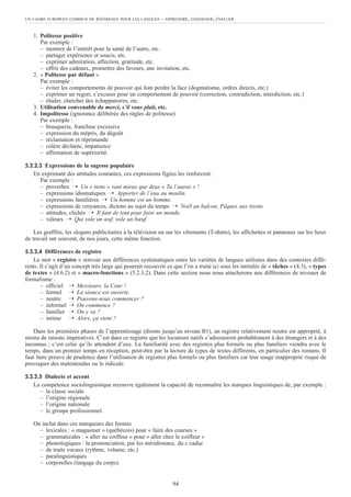 1. Politesse positive
Par exemple :
– montrer de l’intérêt pour la santé de l’autre, etc.
– partager expérience et soucis, etc.
– exprimer admiration, affection, gratitude, etc.
– offrir des cadeaux, promettre des faveurs, une invitation, etc.
2. « Politesse par défaut »
Par exemple :
– éviter les comportements de pouvoir qui font perdre la face (dogmatisme, ordres directs, etc.)
– exprimer un regret, s’excuser pour un comportement de pouvoir (correction, contradiction, interdiction, etc.)
– éluder, chercher des échappatoires, etc.
3. Utilisation convenable de merci, s’il vous plaît, etc.
4. Impolitesse (ignorance délibérée des règles de politesse)
Par exemple :
– brusquerie, franchise excessive
– expression du mépris, du dégoût
– réclamation et réprimande
– colère déclarée, impatience
– affirmation de supériorité.
5.2.2.3 Expressions de la sagesse populaire
En exprimant des attitudes courantes, ces expressions figées les renforcent.
Par exemple :
– proverbes ➝ Un « tiens » vaut mieux que deux « Tu l’auras » !
– expressions idiomatiques ➝ Apporter de l’eau au moulin.
– expressions familières ➝ Un homme est un homme.
– expressions de croyances, dictons au sujet du temps ➝ Noël au balcon, Pâques aux tisons
– attitudes, clichés ➝ Il faut de tout pour faire un monde.
– valeurs ➝ Qui vole un œuf, vole un bœuf.
Les graffitis, les slogans publicitaires à la télévision ou sur les vêtements (T-shirts), les affichettes et panneaux sur les lieux
de travail ont souvent, de nos jours, cette même fonction.
5.2.2.4 Différences de registre
Le mot « registre » renvoie aux différences systématiques entre les variétés de langues utilisées dans des contextes diffé-
rents. Il s’agit d’un concept très large qui pourrait recouvrir ce que l’on a traité ici sous les intitulés de « tâches » (4.3), « types
de textes » (4.6.2) et « macro-fonctions » (5.2.3.2). Dans cette section nous nous attacherons aux différences de niveaux de
formalisme :
– officiel ➝ Messieurs, la Cour !
– formel ➝ La séance est ouverte.
– neutre ➝ Pouvons-nous commencer ?
– informel ➝ On commence ?
– familier ➝ On y va ?
– intime ➝ Alors, ça vient ?
Dans les premières phases de l’apprentissage (disons jusqu’au niveau B1), un registre relativement neutre est approprié, à
moins de raisons impératives. C’est dans ce registre que les locuteurs natifs s’adresseront probablement à des étrangers et à des
inconnus ; c’est celui qu’ils attendent d’eux. La familiarité avec des registres plus formels ou plus familiers viendra avec le
temps, dans un premier temps en réception, peut-être par la lecture de types de textes différents, en particulier des romans. Il
faut faire preuve de prudence dans l’utilisation de registres plus formels ou plus familiers car leur usage inapproprié risque de
provoquer des malentendus ou le ridicule.
5.2.2.5 Dialecte et accent
La compétence sociolinguistique recouvre également la capacité de reconnaître les marques linguistiques de, par exemple :
– la classe sociale
– l’origine régionale
– l’origine nationale
– le groupe professionnel.
On inclut dans ces marqueurs des formes
– lexicales : « magasiner » (québécois) pour « faire des courses »
– grammaticales : « aller au coiffeur » pour « aller chez le coiffeur »
– phonologiques : la prononciation, par les méridionaux, du e caduc
– de traits vocaux (rythme, volume, etc.)
– paralinguistiques
– corporelles (langage du corps).
UN CADRE EUROPÉEN COMMUN DE RÉFÉRENCE POUR LES LANGUES – APPRENDRE, ENSEIGNER, ÉVALUER
94
 
