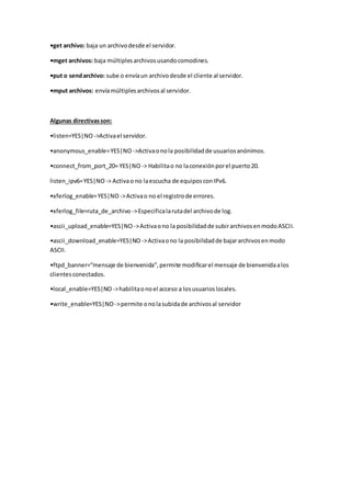 •get archivo: baja un archivodesde el servidor.
•mget archivos: baja múltiplesarchivosusandocomodines.
•put o sendarchivo: sube o envíaun archivodesde el cliente al servidor.
•mput archivos: envíamúltiplesarchivosal servidor.
Algunas directivasson:
•listen=YES|NO ->Activael servidor.
•anonymous_enable=YES|NO ->Activaonola posibilidadde usuariosanónimos.
•connect_from_port_20= YES|NO -> Habilitao no laconexiónporel puerto20.
listen_ipv6=YES|NO -> Activao no laescucha de equiposconIPv6.
•xferlog_enable=YES|NO ->Activao no el registrode errores.
•xferlog_file=ruta_de_archivo ->Especificalarutadel archivode log.
•ascii_upload_enable=YES|NO ->Activaono la posibilidadde subirarchivosenmodoASCII.
•ascii_download_enable=YES|NO ->Activaono la posibilidadde bajararchivosenmodo
ASCII.
•ftpd_banner=“mensaje de bienvenida”,permite modificarel mensaje de bienvenidaalos
clientesconectados.
•local_enable=YES|NO ->habilitaonoel acceso a losusuarioslocales.
•write_enable=YES|NO ->permite onolasubidade archivosal servidor
 