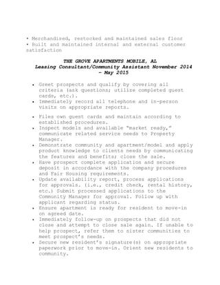 • Merchandised, restocked and maintained sales floor
• Built and maintained internal and external customer
satisfaction
THE GROVE APARTMENTS MOBILE, AL
Leasing Consultant/Community Assistant November 2014
– May 2015
 Greet prospects and qualify by covering all
criteria (ask questions; utilize completed guest
cards, etc.).
 Immediately record all telephone and in-person
visits on appropriate reports.
 Files own guest cards and maintain according to
established procedures.
 Inspect models and available “market ready,”
communicate related service needs to Property
Manager.
 Demonstrate community and apartment/model and apply
product knowledge to clients needs by communicating
the features and benefits; close the sale.
 Have prospect complete application and secure
deposit in accordance with the company procedures
and Fair Housing requirements.
 Update availability report, process applications
for approvals. (i.e., credit check, rental history,
etc.) Submit processed applications to the
Community Manager for approval. Follow up with
applicant regarding status.
 Ensure apartment is ready for resident to move-in
on agreed date.
 Immediately follow-up on prospects that did not
close and attempt to close sale again. If unable to
help prospect, refer them to sister communities to
meet prospect’s needs.
 Secure new resident’s signature(s) on appropriate
paperwork prior to move-in. Orient new residents to
community.
 