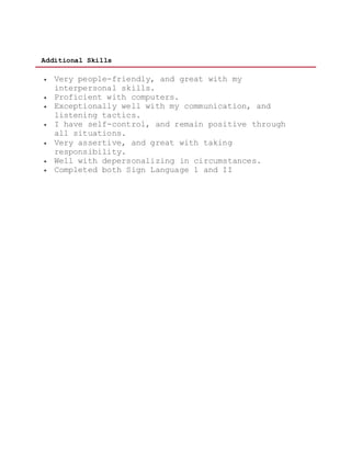 Additional Skills
 Very people-friendly, and great with my
interpersonal skills.
 Proficient with computers.
 Exceptionally well with my communication, and
listening tactics.
 I have self-control, and remain positive through
all situations.
 Very assertive, and great with taking
responsibility.
 Well with depersonalizing in circumstances.
 Completed both Sign Language 1 and II
 