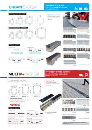 MULTIV+ SYSTEM
• Higher speed with lower flows
• Bigger capacity for extreme flows
OPTIMIZED V-SHAPED SECTION
LOAD CLASS FROM C250 to D400*
EN1433 STANDARD
Applications: Pedestrian
and shopping areas,
parking areas for all types
of vehicles.
MULTIV+ 100 MULTIV+ 150 MULTIV+ 200
80-300
80-320
80-370
136
186
236
200
100
150
•	 Two fastening options:
Rapidlock® boltless fastening system
and screw-fastened system.
CASCADED	SLOPEWITHOUT	SLOPE
TYPES OF SLOPES
MULTIV+100 - MULTIV+150 - MULTIV+200
MULTIV+100 - MULTIV+150 - MULTIV+200
MULTIV+100 - MULTIV+150 - MULTIV+200
MULTIV+100 - MULTIV+150 - MULTIV+200
Galvanized Steel Single Slot*Ductile Iron Slotted
Ductile Iron Longitudinal Heelproof
// D400 // D400
// D400
// C250 - D400
Ductile Iron Heelproof Slotted
//B125 - C250 - D400
Galvanized Steel Heelproof Mesh*
URBAN SYSTEM
U100
130
100
130-280
U150
204
150
200-300
U200
260
200
240-340 U250
310
250
270-370
200
U200K
130
100
150-300
U100K
220-320
204
150
U150K
263-363
260
390-490
300
U300K
360
CHANNELS WITHOUT EDGE
REINFORCED EDGE CHANNELS
WITHOUT	SLOPE
U100 - U100K / U150 - U150K
U200 - U200K / U250 / U300K
U100 - U100K / U150 - U150K
U200 - U200K / U250 / U300K
CASCADED	SLOPE
MIXED	SLOPE
U100 - U100K
0,5%	PRESLOPED
U100 - U100K
TYPES OF SLOPES
Applications: pedestrian
areas, housing estates,
squares, parks and
gardens.
AVAILABLE WITH SLOPE
LOAD CLASS FROM A15 to C250
EN1433 STANDARD
Galvanized Steel Double Slot*
// C250
Galvanized Steel Mesh*
// B125
Galvanized Steel Heelproof Mesh*
// B125
Galvanized Steel Slotted*
// A15 // A15
Composite Heelproof Slotted
Galvanized Steel Perforated*
// A15// A15
Composite Heelproof Slotted
*Available in stainless steel.
Galvanized Steel Single Slot*
// C250
Ductile Iron Heelproof Slotted
// C250
Ductile Iron Slotted
// B125-C250
Composite Mesh
// B125
MIXED	SLOPE0,5%	PRESLOPED
•		Ductile	iron	edges	
available	
* For cross-drainage in heavy traffic areas we recommend our
KOMPAQDRAIN® system.
*Available in stainless steel.
 