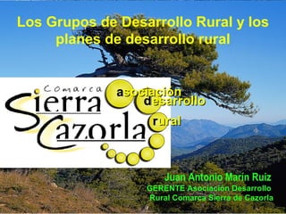 Los Grupos de Desarrollo Rural y los
planes de desarrollo rural
asociaciónasociación
desarrollodesarrollo
ruralrural
aa
rr
dd
Juan Antonio Marín Ruiz
GERENTE Asociación Desarrollo
Rural Comarca Sierra de Cazorla
 
