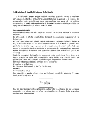 1.4.1 Principio de dualidad. Postulado de De Broglie

   El físico francés Louis de Broglie en 1924, considero, que la luz no solo es un efecto
corpuscular sino también ondulatorio. La dualidad onda-corpúsculo es la posesión de
propiedades tanto ondulatorias como corpusculares por parte de los objetos
subatómicos. La teoría de la dualidad de la materia considera que la materia tiene un
comportamiento corpúsculo-onda ó partícula-onda.

Postulados de Broglie:
Diversos experimentos de óptica aplicada llevaron a la consideración de la luz como
una onda.
De otra parte el efecto fotoeléctrico demostró la naturaleza corpuscular de la
luz(fotones)
En 1924 De Broglie sugirió que el comportamiento dual de la onda-partícula dado a la
luz, podría extenderse con un razonamiento similar, a la materia en general. Las
partículas materiales muy pequeñas (electrones, protones, átomos y moléculas) bajo
ciertas circunstancias pueden comportarse como ondas. En otras palabras, las ondas
tienen propiedades materiales y las partículas propiedades ondulatorias (ondas de
materia)
Según la concepción de Broglie, los electrones en su movimiento deben tener una
cierta longitud de onda por consiguiente debe haber una relación entre las
propiedades de los electrones en movimiento y las propiedades de los fotones.
La longitud de onda asociada a un fotón puede calcularse:
ð Longitud de onda en cm.
H= Constante de Planck= 6,625 x 10-27 ergios/seg
M= Masa
C= Velocidad de la Luz
Esta ecuación se puede aplicar a una partícula con masa(m) y velocidad (v), cuya
longitud de onda (ðð sería:




Una de las más importantes aplicaciones del carácter ondulatorio de las partículas
materiales es el microscopio electrónico, en el cual en vez de rayos de luz se emplea
una corriente de electrones.
 