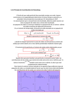 1.4.2 Principio de incertidumbre de Heisenberg


         El hecho de que cada partícula lleva asociada consigo una onda, impone
   restricciones en la capacidad para determinar al mismo tiempo su posición y su
          velocidad. Este principio fué enunciado por W. Heisenberg en 1927.
    Es natural pensar que si una partícula esta localizada, debemos poder asociar con
                ésta un paquete de ondas mas o menos bien localizado.
   Un paquete de ondas se construye mediante la superposición de un número infinito
                     de ondas armónicas de diferentes frecuencias.
     En un instante de tiempo dado, la función de onda asociada con un paquete de
                                  ondas esta dado por



                          Donde k representa el número de onda


     y donde la integral representa la suma de ondas con frecuencias (o número de
   ondas) que varían desde cero a mas infinito ponderadas mediante el factor g(k).

       El momento de la partícula y el número de ondas están relacionados ya que


                                 de lo cual se deduce que


        Queda claro que para localizar una partícula es necesario sumar todas las
 contribuciones de las ondas cuyo número de onda varía entre cero e infinito y por lo
    tanto el momento            también varia entre cero e infinito. Es decir que está
                             completamente indeterminado.
     Para ilustrar lo anterior hemos indicado en la siguiente figura diferente tipos de
 paquetes de onda y su transformada de Fourier que nos dice como están distribuidas
     las contribuciones de las ondas con número de ondas k dentro del paquete.
 