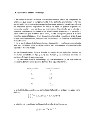 1.4.3 Ecuacion de onda de Schrödinger


El desarrollo de la física cuántica a introducido nuevas formas de comprender los
fenómenos que rodean el comportamiento de las partículas elementales. Se ha visto
que las ondas electromagnéticas poseen cualidades de partículas energéticas, así como
los electrones poseen propiedades de ondas, es decir, es posible asignarles una
frecuencia angular y una contante de movimiento determinada, pero además es
imposible establecer un punto exacto del espacio donde se encuentra la partícula. La
fusión definitiva que cuantifica estas ideas, a sido conseguida gracias a estudios
científicos desarrollados por Erwin Schrodinger, llamádola ecuación de onda, la cual
incluye en comportamiento ondulatorio de las partículas y la fusión de la probabilidad
de su ubicación.
Es cierto que la búsqueda de la solución de esta ecuación es en el extremo complicada,
pero para situaciones reales es de gran utilidad para establecer un estudio matemático
riguroso de modelos físicos.

ada partícula del sistema físico se describe por medio de una onda plana descrita por
una funcio denotada por Y(x, y, z, t); esta función y sus derivadas parciales son
continuas, finitas y de valores simples.
2. - Las cantidades clásicas de la energía (E) y del momentum (P), se relacionan con
operadores de la mecánica cuántica definida de la siguiente manera.




La probabilidad de encontrar una partícula con la función de onda en el espacio viene
dada por:




La solución a la ecuación de Scrödinger independiente del tiempo es:
 
