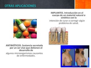 OTRAS APLICACIONES
ANTIBIÓTICOS. Sustancia secretada
por un ser vivo que detienen el
desarrollo de
algunos microorganismos causantes
de enfermedades.
IMPLANTES. Introducción en el
cuerpo de un material natural o
sintético con la
intención de curar o corregir algún
problema de salud.
 