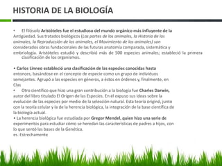 HISTORIA DE LA BIOLOGÍA
• El filósofo Aristóteles fue el estudioso del mundo orgánico más influyente de la
Antigüedad. Sus tratados biológicos (Las partes de los animales, la Historia de los
animales, la Reproducción de los animales, el Movimiento de los animales) son
considerados obras fundacionales de las futuras anatomía comparada, sistemática y
embriología. Aristóteles estudió y describió más de 500 especies animales; estableció la primera
clasificación de los organismos.
• Carlos Linneo estableció una clasificación de las especies conocidas hasta
entonces, basándose en el concepto de especie como un grupo de individuos
semejantes. Agrupó a las especies en géneros, a éstos en órdenes y, finalmente, en
Clas
• Otro científico que hizo una gran contribución a la biología fue Charles Darwin,
autor del libro titulado El Origen de las Especies. En él expuso sus ideas sobre la
evolución de las especies por medio de la selección natural. Esta teoría originó, junto
con la teoría celular y la de la herencia biológica, la integración de la base científica de
la biología actual.
• La herencia biológica fue estudiada por Gregor Mendel, quien hizo una serie de
experimentos para estudiar cómo se heredan las características de padres a hijos, con
lo que sentó las bases de la Genética.
es. Estrechamente
 