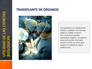 UTILIDADDELASCIENCIAS
BIOLOGICAS TRANSPLANTE DE ÓRGANOS
El trasplante es un tratamiento
médico complejo. Permite que
órganos, tejidos ó células
de una persona puedan
reemplazar órganos. En algunos
casos esta acción sirve para
salvarle la vida, en otros para
mejorar la calidad de vida o
ambas cosas.
 