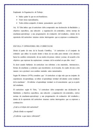 Empleando la Organización de Trabajo:
 Indica quitar lo que no era beneficioso.
 Tener áreas especializadas.
 Todos deben compartir el mismo pensamiento que el jefe.
Así, H. Taba indica que el curriculum debe comprender una declaración de finalidades y
objetivos específicos, una selección y organización de contenidos, ciertas normas de
enseñanza-aprendizaje y una programación de evaluación del resultados.; dentro de la
operatoria del curriculum tenemos ciertas interrogantes que se expresan a continuación:
ESCUELA Y OPERATORIA DEL CURRICULUM
Desde el punto de vista de la Escuela Científica, ``el curriculum es el conjunto de
estímulos que utiliza la escuela dentro o fuera de sus aulas para orientar a los alumnos
hacia los cambios estructurales de sus modos de pensar, valorar y actuar, de acuerdo a los
objetivos que expresan las aspiraciones comunes de la sociedad en que ellos viven´´.
Es decir cuando hablamos de curriculum nos referimos a los materiales, instrumentos,
formas de enseñanza y contextos que encontramos en el escuela, los cuales de una u otra
manera van a producir esos cambios mentales antes mencionados.
Según M. Johnson (1970), considera que ``el curriculum es algo más que un conjunto de
experiencias de aprendizaje, se refiere al aprendizaje terminal del alumno como resultado
de la enseñanza´´. Al referirse al aprendizaje terminal es el conocimiento que ya es parte
del estudiante.
El curriculum según H. Taba, ``el curriculum debe comprender una declaración de
finalidades y objetivos específicos, una selección y organización de contenidos, ciertas
normas de enseñanza-aprendizaje y una programación de evaluación del resultados.;
dentro de la operatoria del curriculum tenemos ciertas interrogantes que se expresan a
continuación:
¿Cuál es el objeto del curriculum?
¿Desde dónde se organiza?
¿Conforme a que marco referencial?
 