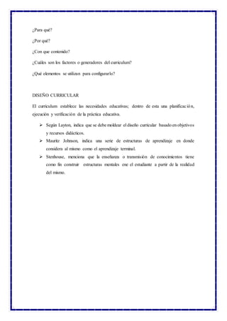 ¿Para qué?
¿Por qué?
¿Con que contenido?
¿Cuáles son los factores o generadores del curriculum?
¿Qué elementos se utilizan para configurarlo?
DISEÑO CURRICULAR
El curriculum establece las necesidades educativas; dentro de esta una planificación,
ejecución y verificación de la práctica educativa.
 Según Layton, indica que se debe moldear el diseño curricular basado en objetivos
y recursos didácticos.
 Mauritz Johnson, indica una serie de estructuras de aprendizaje en donde
considera al mismo como el aprendizaje terminal.
 Stenhouse, menciona que la enseñanza o transmisión de conocimientos tiene
como fin construir estructuras mentales ene el estudiante a partir de la realidad
del mismo.
 