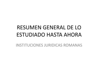 RESUMEN GENERAL DE LO ESTUDIADO HASTA AHORA INSTITUCIONES JURIDICAS ROMANAS 
