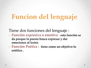 Tiene dos funciones del lenguaje :
- Función expresiva o emotiva : esta función se
  da porque la poesía busca expresar y dar
  emociones al lector.
- Función Poética : tiene como un objetivo lo
  estético .
 