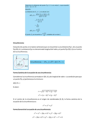 Circunferencia:
Conjunto de puntos en el plano cartesiano que se encuentran a una distancia fija r, de un punto
fijoO(h,k).La distanciafijares denominada longitud del radio y el punto fijo O(h, k) es el centro
de la circunferencia.
Forma Canónica de la ecuación de una circunferencia:
Considérese la circunferencia centrada en O(h, k) y de longitud de radio r. La condición para que
un punto P(x, y) pertenezca a la misma es:
d(O,P) = r
Es decir:
𝑟 = √( 𝑥 − ℎ)2 + ( 𝑦 − 𝑘)2
𝑟2 = ( 𝑥 − ℎ)2 + ( 𝑦 − 𝑘)2
Si el centro de la circunferencia es el origen de coordenadas (0, 0), la forma canónica de la
ecuación de la circunferencia es:
𝑟2 = 𝑥2 + 𝑦2
Forma General de la ecuación de una circunferencia:
𝑟2 = 𝑥2 − 2ℎ𝑥 + ℎ2 + 𝑦2 − 2𝑘𝑦 + 𝑘2
𝑥2 − 2ℎ𝑥 + ℎ2 + 𝑦2 − 2𝑘𝑦 + 𝑘2 − 𝑟2 = 0
 