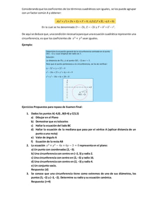 Considerandoque loscoeficientes de los términos cuadráticos son iguales, se los puede agrupar
con un factor común A y obtener:
De aquí se deduce que,unacondición necesariaparaque unaecuación cuadrática represente una
circunferencia, es que los coeficientes de 𝑥2 + 𝑦2 sean iguales.
Ejemplo:
Ejercicios Propuestos para repaso de Examen final:
1. Dados los puntos A(-4,0) , B(0-4) y C(5,5)
a) Dibujar en el Plano
b) Demostrar que es Isósceles
c) Hallar la ecuación del lado BC
d) Hallar la ecuación de la mediana que pasa por el vértice A (aplicar distancia de un
punto a una recta)
e) Valor de ángulo A
f) Ecuación de la recta AB
2. La ecuación 𝑥2 + 𝑦2 − 4𝑥 + 6𝑦 − 3 = 0 representa en el plano:
a) Un punto con coordenadas (2, −3).
b) Una circunferencia con centro en (−2, 3) y radio 2.
c) Una circunferencia con centro en (2, −3) y radio 16.
d) Una circunferencia con centro en (2, −3) y radio 4.
e) Un conjunto vacío.
Respuesta: (d)
3. Se conoce que una circunferencia tiene como extremos de uno de sus diámetros, los
puntos (5, −2) y (−3, −2). Determine su radio y su ecuación canónica.
Respuesta: (r=4)
 