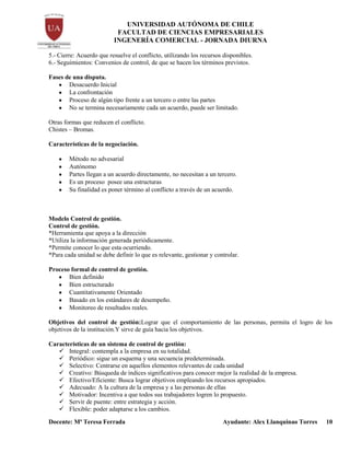 UNIVERSIDAD AUTÓNOMA DE CHILE
FACULTAD DE CIENCIAS EMPRESARIALES
INGENERÍA COMERCIAL - JORNADA DIURNA
Docente: Mª Teresa Ferrada Ayudante: Alex Llanquinao Torres 10
5.- Cierre: Acuerdo que resuelve el conflicto, utilizando los recursos disponibles.
6.- Seguimientos: Convenios de control, de que se hacen los términos previstos.
Fases de una disputa.
Desacuerdo Inicial
La confrontación
Proceso de algún tipo frente a un tercero o entre las partes
No se termina necesariamente cada un acuerdo, puede ser limitado.
Otras formas que reducen el conflicto.
Chistes – Bromas.
Características de la negociación.
Método no advesarial
Autónomo
Partes llegan a un acuerdo directamente, no necesitan a un tercero.
Es un proceso posee una estructuras
Su finalidad es poner término al conflicto a través de un acuerdo.
Modelo Control de gestión.
Control de gestión.
*Herramienta que apoya a la dirección
*Utiliza la información generada periódicamente.
*Permite conocer lo que esta ocurriendo.
*Para cada unidad se debe definir lo que es relevante, gestionar y controlar.
Proceso formal de control de gestión.
Bien definido
Bien estructurado
Cuantitativamente Orientado
Basado en los estándares de desempeño.
Monitoreo de resultados reales.
Objetivos del control de gestión:Lograr que el comportamiento de las personas, permita el logro de los
objetivos de la institución.Y sirve de guía hacia los objetivos.
Características de un sistema de control de gestión:
 Integral: contempla a la empresa en su totalidad.
 Periódico: sigue un esquema y una secuencia predeterminada.
 Selectivo: Centrarse en aquellos elementos relevantes de cada unidad
 Creativo: Búsqueda de índices significativos para conocer mejor la realidad de la empresa.
 Efectivo/Eficiente: Busca lograr objetivos empleando los recursos apropiados.
 Adecuado: A la cultura de la empresa y a las personas de ellas
 Motivador: Incentiva a que todos sus trabajadores logren lo propuesto.
 Servir de puente: entre estrategia y acción.
 Flexible: poder adaptarse a los cambios.
 