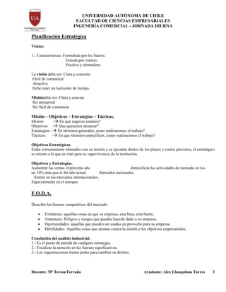 UNIVERSIDAD AUTÓNOMA DE CHILE
FACULTAD DE CIENCIAS EMPRESARIALES
INGENERÍA COMERCIAL - JORNADA DIURNA
Docente: Mª Teresa Ferrada Ayudante: Alex Llanquinao Torres 3
Planificación Estratégica
Visión:
1.- Características: Formulada por los líderes.
Guiada por valores.
Positiva y alentadora.
La visión debe ser: Clara y concreta
Fácil de comunicar
Atractiva
Debe tener un horizonte de tiempo.
Misióndebe ser: Clara y concisa
Ser atemporal
Ser fácil de comunicar
Misión – Objetivos – Estrategias – Tácticas.
Misión: - En que negocio estamos?
Objetivos: - Que queremos alcanzar?
Estrategias: - En términos generales, como realizaremos el trabajo?
Tácticas: - En que términos específicos, como realizaremos el trabajo?
Objetivos Estratégicos
Están correctamente alineados con su misión y se ejecutan dentro de los plazos y costos previstos, el estratégico
se orienta a lo que es vital para su supervivencia de la institución.
Objetivos y Estrategias.
Aumentar las ventas el próximo año -Intensificar las actividades de mercado en los
un 10% más que el del año actual. Mercados nacionales.
-Entrar en los mercados internacionales,
Especialmente en el europeo.
F.O.D.A.
Describe las fuerzas competitivas del mercado.
Fortalezas: aquellas cosas en que su empresa, esta bien, esta fuerte.
Amenazas: Peligros y riesgos que pueden hacerle daño a su empresa.
Oportunidades: aquellas que pueden ser usadas en provecho para su empresa.
Debilidades: Aquellas cosas que atentan contra la misión y los objetivos empresariales.
Conclusión del análisis industrial:
1.- Es el punto de partida de cualquier estrategia.
2.- Focalizar la atención en las fuerzas significativas.
3.- Las organizaciones tienen poder para cambiar su destino.
 