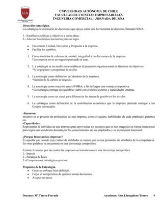 UNIVERSIDAD AUTÓNOMA DE CHILE
FACULTAD DE CIENCIAS EMPRESARIALES
INGENERÍA COMERCIAL - JORNADA DIURNA
Docente: Mª Teresa Ferrada Ayudante: Alex Llanquinao Torres 4
Dirección estratégica.
La estrategia es un modelo de decisiones que apoya sobre una herramienta de decisión, llamada FODA.
1.- Establecer políticas y objetivos a corto plazo.
2.- Adecuar los medios necesarios para su logro.
Da sentido, Unidad, Dirección y Propósito a la empresa.
Facilita los cambios.
1. Como modelos de coherencia, unidad, integridad a las decisiones de la empresa.
*La empresa no es un negocio pensando al azar.
2. L a estrategia es un medio para establecer el propósito organizacional en términos de objetivos:
*A largo plazo y programas de acción.
3. La estrategia como definición del dominio de la empresa.
*Gestión de la cartera de negocio.
4. La estrategia como reacción ante el FODA, a fin de lograr una ventaja competitiva
*La estrategia entrega un equilibrio viable con el medio externo y capacidades internas.
5. La estrategia como un canal para diferenciar las tareas de gestión en los niveles.
6. La estrategia como definición de la contribución económica que la empresa pretende entregar a los
Grupos interesados.
-Recursos:
Insumos en el proceso de producción de una empresa, como el equipo, habilidades de cada empleado, patentes
etc.
-Capacidades:
Representan la habilidad de una empresa para aprovechar los recursos que se han integrado en forma intencional
para lograr una condición deseada por los conocimientos de sus empleados y su experiencia funcional.
¿Porque fracasan las empresas?
Es aquella que cuando cuyo índice de utilidades es menor que la taza promedio de utilidades de la competencia.
En otras palabras se encuentran en una desventaja competitiva.
Existen 3 razones por las cuales las empresas se transforman en una desventaja competitiva:
1.- Inercia
2.- Paradoja de Ícaro
3.- Compromisos estratégicos previos.
Propósito de la Estrategia.
Crear un enfoque bien definido.
Forjar el compromiso de quienes toman decisiones.
Asignar recursos.
 