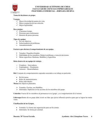 UNIVERSIDAD AUTÓNOMA DE CHILE
FACULTAD DE CIENCIAS EMPRESARIALES
INGENERÍA COMERCIAL - JORNADA DIURNA
Docente: Mª Teresa Ferrada Ayudante: Alex Llanquinao Torres 6
Toma de decisiones en grupo:
Ventaja:
 Mayor diversidad de puntos de vista.
 Mayor aceptación de una solución.
 Mayor legitimidad.
Desventajas:
 Consumen tiempo.
 Presiones para conformarse.
 Dominio de pocas personas.
Tipos de equipo:
a. Por sus objetivos
b. Solucionadores de problemas
c. Autoadministrado.
Factores que afectan el comportamiento de un equipo.
 Tamaños: Pequeños-Grandes
 Habilidades de los miembros: Reducir problemas y toma de decisiones.
 Metas especificas: Realistas, Medibles y Especificas
Roles dentro de un equipo de trabajo.
o Creadores – Innovadores.
o Exploradores – Promotores.
o Asesores – Desarrolladores.
Rol: Conjunto de comportamientos esperados asociados a un trabajo en particular.
Rol de tareas.
Roles de mantenimientos.
Roles individuales.
Metas:Son objetivos planeados.
 Formales: Escritas, son Medibles.
 Informales: Implícitos en las acciones de los miembros del grupo.
Cohesión: Fuerza de los miembros de permanecer en el grupo y su comportamiento de el mismo.
Liderazgo:Dentro de un grupo debe existir un líder que ejerza influencia positiva para que se logren las metas
vistas.
Clasificación de los Grupos.
Formales: Lo forma una organización para un fin común.
Informales: Se forma por amistad.
 