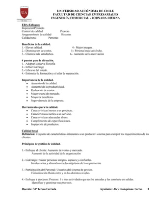 UNIVERSIDAD AUTÓNOMA DE CHILE
FACULTAD DE CIENCIAS EMPRESARIALES
INGENERÍA COMERCIAL - JORNADA DIURNA
Docente: Mª Teresa Ferrada Ayudante: Alex Llanquinao Torres 8
ERA:Enfoque:
InspecciónProducto
Control de calidad Proceso
Aseguramiento de calidad Sistemas
Calidad total Personas
Beneficios de la calidad.
1.- Elevar calidad. 4.- Mejor imagen.
2.- Disminución de costos. 5.- Personal más satisfecho.
3.- Clientes más satisfechos. 6.- Aumento de la motivación
4 puntos para la dirección.
1.- Adoptar la nueva filosofía
2.- Influir liderazgo
3.- Librarse del miedo.
4.- Estimular la formación y el afán de superación.
Importancia de la calidad.
Aumento de la calidad.
Aumento de la productividad.
Reducción de costos.
Mayor cuota de mercado.
Mayores beneficios
Supervivencia de la empresa.
Herramientas para la calidad.
Características inertes a un producto.
Características inertes a un servicio.
Características adecuadas al uso.
Cumplimiento de especificaciones.
Inspección de productos.
Calidad total.
Definición: Conjunto de características inherentes a un producto/ sistema para cumplir los requerimientos de los
clientes.
Principios de gestión de calidad.
1.- Enfoque al cliente: Aumento de ventas y mercado.
Aumento de la actividad de la organización
2.- Liderazgo: Buscar personas integras, capaces y confiables.
Involucrarlos y alinearlos con los objetivos de la organización.
3.- Participación del Personal: Usuarios del sistema de gestión.
Comunicación fluida entre y en los distintos niveles.
4.- Enfoque a procesos: Proceso: 1 o mas actividades que recibe entradas y las convierte en salidas.
Identificar y gestionar sus procesos.
 