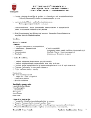 UNIVERSIDAD AUTÓNOMA DE CHILE
FACULTAD DE CIENCIAS EMPRESARIALES
INGENERÍA COMERCIAL - JORNADA DIURNA
Docente: Mª Teresa Ferrada Ayudante: Alex Llanquinao Torres 9
5.- Enfoque a sistemas: Capacidad de ver todo, en el lugar de ver solo las partes importantes.
Utilizar de forma equilibrada los recursos de todos los sectores.
6.- Mejora continúa: Definir y analizar la situación existente.
Acciones para mejorar productos y servicios.
7.- Toma de decisiones: Conocer globalmente el desenvolvimiento de la organización.
Conocer la información relevante de cada proceso.
8.- Relación mutuamente beneficiosa con el proveedor: Comunicación amplia y sincera.
Identificar las posibilidades de mejora.
Conflicto.
Proceso de conflicto:
ETAPAS:
1.- Contraposición o potencial incompatibilidad.
2.- Conocimiento y personalización (Conflicto percibido)
3.- Intenciones (Intenciones para el manejo conflictos, competencia,etc.)
4.- Comportamiento (Conflicto Abierto – Reacciones de partes)
5.- Resultados (Mejor o peor desempeño de grupo)
5 modos de conflictos.
1.- Competir: importando propias metas, que la de los otros
2.- Conceder: Implica satisfacer las metas de los otros, sobre las de uno.
3.- Convenir: Ambas partes ceden algo de su posición originaria con el fin de lograr un acuerdo.
4.- Colaborar: Se investiga los intereses de cada parte.
5.- Evitar: Implica evitación o inacción
Negociación.
Que busca toda negociación?
1.- Cumplir uno o todos los objetivos.
2.- satisfacer necesidades.
3.- Resolver problemas.
Habilidades para negociar
Manejo de las habilidades
*Escucha empática
*AtenciónFísica
Pierdo/ganas
Pierdo/Pierdes
Gano/ganas
Etapas de la negociación:
1.- Preparación: Ofrece la oportunidad de planificar la solución.
2.- Contacto: Construir relación personal y un buen clima.
3.- Apertura: Define posición de inicio de las partes. Comprender la posición de la contraparte.
4.-Desarrollo: Identificar necesidades y explorar las consecuencias y sus soluciones.
 