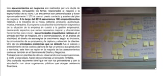 Los asesoramientos en negocios son realizados por una dupla de
especialistas, conjugando los temas relacionados al negocio y la
especificidad de su rubro. Los encuentros son personalizados y duran
aproximadamente 1 1/2 hs con un previo contacto y analisis del plan
de negocio. A lo largo del 2010 asesoramos 180 emprendimientos
relativos a la industria de la moda, editorial, producto, audiovisual,
música, interactivo. El programa busca facilitar la orientación diagnóstica
de la situación de la empresa en cuanto a la gestión empresarial,
destacando aspectos que serían necesarios mejorar y ofreciéndoles
herramientas para crecer. Las principales inquietudes radican en el
armado del Plan de Negocio, en la comercialización, en el análisis de
viabilidad, el diseño de estrategias de crecimiento según su industria,
la comunicación de su propuesta y la captura y retención de clientes.
Uno de los principales problemas que se detectó fue el calculo y
entendimiento de los costos a la hora de fijar un precio a sus productos
o servicios, este item se repite en la mayoría de los asesoramientos
como así también en el Seminario de Diseño y Negocios.
Trabajamos con planillas de cálculo, observando si en sus proyecciones,
a corto y largo plazo, hacen de su empresa un proyecto rentable.
Otra consulta recurrente tiene que ver con los proveedores y con la
vinculación con otros organismos públicos que otorgan asistencia
financiera.
 