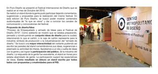 En Puro Diseño se presentó el Festival Internacional de Diseño que se
realizó en el mes de Octubre del 2010.
Se realizó un stand donde la gente pudo participar dejando comentarios,
sugerencias y propuestas para la realización del mismo festival. En
está edicion de Puro Diseño, se buscó poder mostrar contenidos
audiovisuales de “lo que se viene” y dar a conocer los canales de
comunicación y convocatorias del festival.
Propuesta de diseño/Idea:
“Proceso de Empaquetado y armado de Ideas para el Festival de
Diseño 2010”. Como adelanto se mostró que se estaba preparando,
pensado y construyendo en conjunto ideas de diseño para la ciudad,
relacionando lo que el cartón, o la caja de cartón representa para la
industria; símbolo de producción o la industrialización del “armado de
diseño.” Se buscó una mayor interactividad del visitante pudiendo así
escribir las paredes del stand comentándonos sus ideas, sugerencias o
plasmado su actividad de interes. Apostamos a un ida y vuelta de ideas
con la gente y así lograr la participación del público, de la industria del
diseño. La respuesta de la gente fue execelente, el stand en horas pico
estaba abarrotado de gente. La participación superó las expectativas
de ideas. Como resultado se obtuvo un stand escrito por todos
lados con propuestas y creatividades para el FID.
 