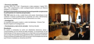 :: Docencia aula/taller
Jornada: TIPS, TIC Y TAC - Presentación y taller analógico / digital TIPS,
TIC y TAC: presentación y taller analógico/digital realizado por Mariana
Salgado y Luz Pearson
Del diseño participativo hacia pensar formas de aprender a implementar
la participación en materias proyectuales.
TIC-TAC habla de un ida y vuelta fluido entre pares. Aprendizaje en red,
colaborar. Cuando la participación es aprender con otros. Herramientas,
discusiones y métodos para motivar el intercambio en el aula.
:: Investigación
Un equilibrio entre genio creativo y ratón de biblioteca - Ximena Tobi
Muestra Digital de Investigaciones
:: Conclusiones y cierre de la Jornada - Verónica Devalle
Resultados
En cuanto a contenidos se contó con disertantes dinámicos, serios y
comprometidos con los temas de estas jornadas. La incorporación de las
herramientas 2.0 hizo que se contara con un feed back de los participantes
que a lo largo de la jornada fueron planteando ideas y aportando contenidos.
A partir de estas actividades del FORO se sumaron tres entidades educativas,
que firmaron el estatuto en diciembre del 2010.
 