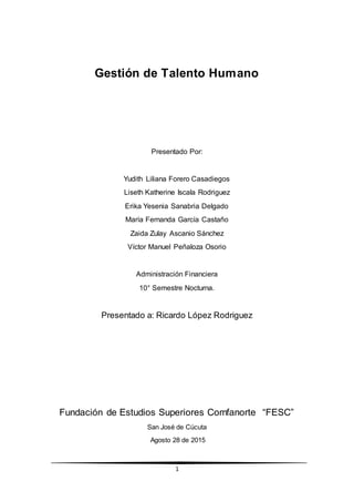 1
Gestión de Talento Humano
Presentado Por:
Yudith Liliana Forero Casadiegos
Liseth Katherine Iscala Rodriguez
Erika Yesenia Sanabria Delgado
María Fernanda García Castaño
Zaida Zulay Ascanio Sánchez
Víctor Manuel Peñaloza Osorio
Administración Financiera
10° Semestre Nocturna.
Presentado a: Ricardo López Rodriguez
Fundación de Estudios Superiores Comfanorte “FESC”
San José de Cúcuta
Agosto 28 de 2015
 