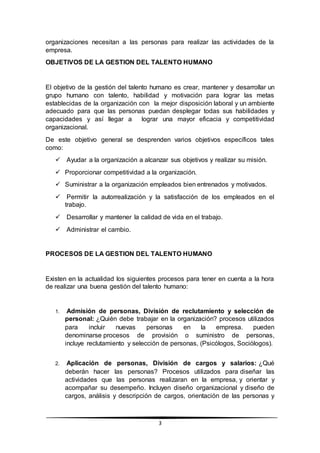 3
organizaciones necesitan a las personas para realizar las actividades de la
empresa.
OBJETIVOS DE LA GESTION DEL TALENTO HUMANO
El objetivo de la gestión del talento humano es crear, mantener y desarrollar un
grupo humano con talento, habilidad y motivación para lograr las metas
establecidas de la organización con la mejor disposición laboral y un ambiente
adecuado para que las personas puedan desplegar todas sus habilidades y
capacidades y así llegar a lograr una mayor eficacia y competitividad
organizacional.
De este objetivo general se desprenden varios objetivos específicos tales
como:
 Ayudar a la organización a alcanzar sus objetivos y realizar su misión.
 Proporcionar competitividad a la organización.
 Suministrar a la organización empleados bien entrenados y motivados.
 Permitir la autorrealización y la satisfacción de los empleados en el
trabajo.
 Desarrollar y mantener la calidad de vida en el trabajo.
 Administrar el cambio.
PROCESOS DE LA GESTION DEL TALENTO HUMANO
Existen en la actualidad los siguientes procesos para tener en cuenta a la hora
de realizar una buena gestión del talento humano:
1. Admisión de personas, División de reclutamiento y selección de
personal: ¿Quién debe trabajar en la organización? procesos utilizados
para incluir nuevas personas en la empresa. pueden
denominarse procesos de provisión o suministro de personas,
incluye reclutamiento y selección de personas, (Psicólogos, Sociólogos).
2. Aplicación de personas, División de cargos y salarios: ¿Qué
deberán hacer las personas? Procesos utilizados para diseñar las
actividades que las personas realizaran en la empresa, y orientar y
acompañar su desempeño. Incluyen diseño organizacional y diseño de
cargos, análisis y descripción de cargos, orientación de las personas y
 