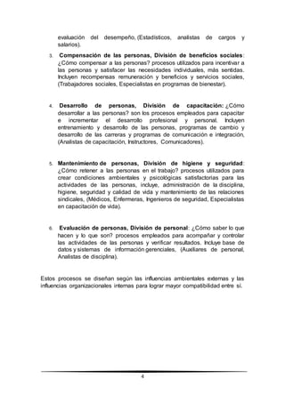 4
evaluación del desempeño, (Estadísticos, analistas de cargos y
salarios).
3. Compensación de las personas, División de beneficios sociales:
¿Cómo compensar a las personas? procesos utilizados para incentivar a
las personas y satisfacer las necesidades individuales, más sentidas.
Incluyen recompensas remuneración y beneficios y servicios sociales,
(Trabajadores sociales, Especialistas en programas de bienestar).
4. Desarrollo de personas, División de capacitación: ¿Cómo
desarrollar a las personas? son los procesos empleados para capacitar
e incrementar el desarrollo profesional y personal. Incluyen
entrenamiento y desarrollo de las personas, programas de cambio y
desarrollo de las carreras y programas de comunicación e integración,
(Analistas de capacitación, Instructores, Comunicadores).
5. Mantenimiento de personas, División de higiene y seguridad:
¿Cómo retener a las personas en el trabajo? procesos utilizados para
crear condiciones ambientales y psicológicas satisfactorias para las
actividades de las personas, incluye, administración de la disciplina,
higiene, seguridad y calidad de vida y mantenimiento de las relaciones
sindicales, (Médicos, Enfermeras, Ingenieros de seguridad, Especialistas
en capacitación de vida).
6. Evaluación de personas, División de personal: ¿Cómo saber lo que
hacen y lo que son? procesos empleados para acompañar y controlar
las actividades de las personas y verificar resultados. Incluye base de
datos y sistemas de información gerenciales, (Auxiliares de personal,
Analistas de disciplina).
Estos procesos se diseñan según las influencias ambientales externas y las
influencias organizacionales internas para lograr mayor compatibilidad entre sí.
 