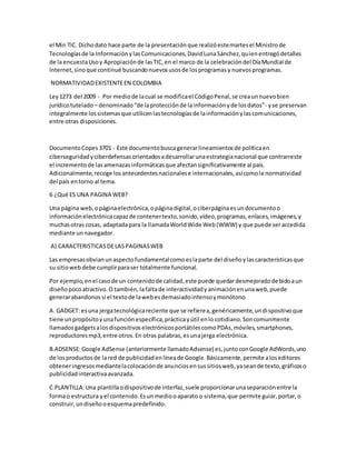 el Min TIC. Dichodato hace parte de la presentaciónque realizóestemartesel Ministrode
Tecnologíasde la InformaciónylasComunicaciones,DavidLunaSánchez,quienentregódetalles
de la encuestaUsoy Apropiaciónde lasTIC,en el marco de la celebracióndel DíaMundial de
Internet,sinoque continué buscandonuevosusosde losprogramasy nuevosprogramas.
NORMATIVIDADEXISTENTEEN COLOMBIA
Ley1273 del 2009 - Por mediode lacual se modificael CódigoPenal,se creaunnuevobien
jurídicotutelado – denominado“de laprotecciónde lainformaciónyde losdatos”- yse preservan
integralmente lossistemasque utilicenlastecnologíasde lainformaciónylascomunicaciones,
entre otras disposiciones.
DocumentoCopes3701 - Este documentobuscagenerarlineamientosde políticaen
ciberseguridadyciberdefensasorientadosadesarrollarunaestrategianacional que contrarreste
el incrementode lasamenazasinformáticasque afectansignificativamente al país.
Adicionalmente,recoge losantecedentesnacionalese internacionales,asícomola normatividad
del país entorno al tema.
6 ¿Qué ES UNA PAGINA WEB?
Una página web,opáginaelectrónica,opáginadigital,ociberpáginaesundocumentoo
informaciónelectrónicacapazde contenertexto,sonido,vídeo,programas,enlaces,imágenes,y
muchasotras cosas, adaptadapara la llamadaWorldWide Web(WWW) y que puede seraccedida
mediante unnavegador.
A) CARACTERISTICASDELASPAGINASWEB
Las empresasobvianunaspectofundamentalcomoeslaparte del diseñoylascaracterísticasque
su sitiowebdebe cumplirparaser totalmente funcional.
Por ejemplo,enel casode un contenidode calidad,este puede quedardesmejoradodebidoaun
diseñopocoatractivo.O también,lafaltade interactividadyanimaciónenunaweb,puede
generarabandonossi el textode lawebesdemasiadointensoymonótono
A. GADGET: esuna jergatecnológicareciente que se refierea,genéricamente,undispositivoque
tiene unpropósitoyunafunciónespecífica,prácticayútil enlo cotidiano.Soncomunmente
llamadosgadgetsalosdispositivoselectrónicosportátilescomoPDAs,móviles,smartphones,
reproductoresmp3,entre otros.En otras palabras,esunajerga electrónica.
B.ADSENSE:Google AdSense (anteriormente llamadoAdsense) es,juntoconGoogle AdWords,uno
de losproductosde lared de publicidadenlíneade Google.Básicamente,permite aloseditores
obteneringresosmediantelacolocaciónde anunciosensussitiosweb,yaseande texto,gráficoso
publicidadinteractivaavanzada.
C.PLANTILLA:Una plantillaodispositivode interfaz,suele proporcionarunaseparaciónentre la
formao estructura yel contenido.Esun mediooaparato o sistema,que permite guiar,portar,o
construir,undiseñooesquemapredefinido.
 
