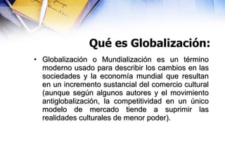 Qué es Globalización: <ul><li>Globalización o Mundialización es un término moderno usado para describir los cambios en las...